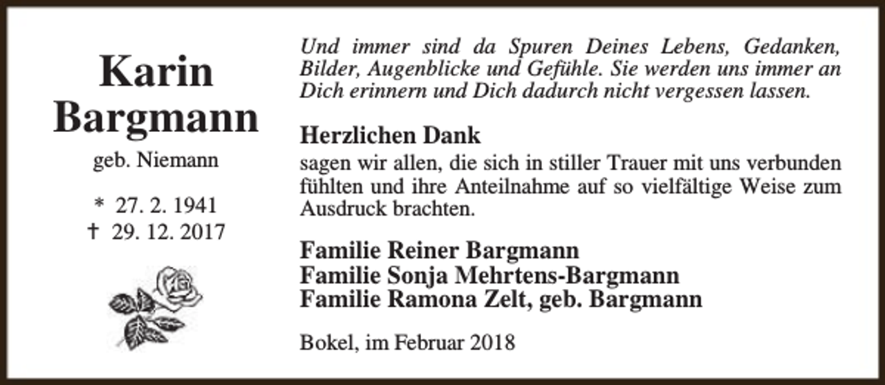<p>Karin<br />Bargmann<br />geb. Niemann</p><p>* 27. 2. 1941<br />B 29. 12. 2017</p><p>Und immer sind da Spuren Deines Lebens, Gedanken,<br />Bilder, Augenblicke und Gefühle. Sie werden uns immer an<br />Dich erinnern und Dich dadurch nicht vergessen lassen.</p><p>Herzlichen Dank</p><p>sagen wir allen, die sich in stiller Trauer mit uns verbunden<br />fühlten und ihre Anteilnahme auf so vielfältige Weise zum<br />Ausdruck brachten.</p><p>Familie Reiner Bargmann<br />Familie Sonja Mehrtens-Bargmann<br />Familie Ramona Zelt, geb. Bargmann<br />Bokel, im Februar 2018</p>