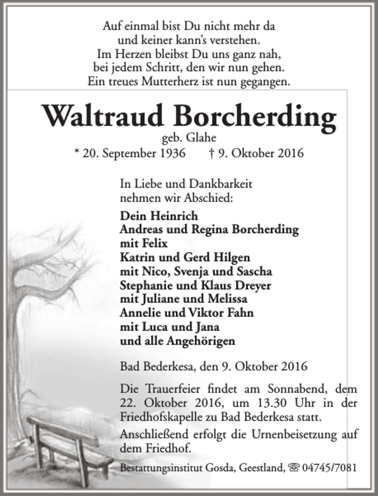 <p>Auf einmal bist Du nicht mehr da<br />und keiner kann’s verstehen.<br />Im Herzen bleibst Du uns ganz nah,<br />bei jedem Schritt, den wir nun gehen.<br />Ein treues Mutterherz ist nun gegangen.</p><p>Waltraudgeb.Borcherding<br />Glahe<br />* 20. September 1936</p><p>† 9. Oktober 2016</p><p>In Liebe und Dankbarkeit<br />nehmen wir Abschied:<br />Dein Heinrich<br />Andreas und Regina Borcherding<br />mit Felix<br />Katrin und Gerd Hilgen<br />mit Nico, Svenja und Sascha<br />Stephanie und Klaus Dreyer<br />mit Juliane und Melissa<br />Annelie und Viktor Fahn<br />mit Luca und Jana<br />und alle Angehörigen<br />Bad Bederkesa, den 9. Oktober 2016<br />Die Trauerfeier findet am Sonnabend, dem<br />22. Oktober 2016, um 13.30 Uhr in der<br />Friedhofskapelle zu Bad Bederkesa statt.<br />Anschließend erfolgt die Urnenbeisetzung auf<br />dem Friedhof.<br />Bestattungsinstitut Gosda, Geestland,  04745/7081</p>
