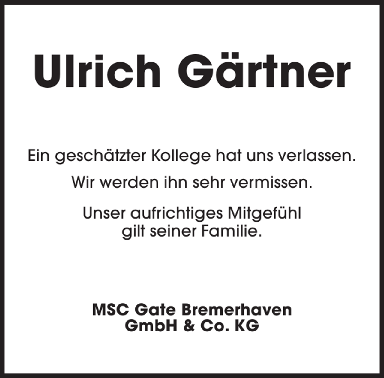 <p>Ulrich Gärtner<br />Ein geschätzter Kollege hat uns verlassen.<br />Wir werden ihn sehr vermissen.<br />Unser aufrichtiges Mitgefühl<br />gilt seiner Familie.</p><p>MSC Gate Bremerhaven<br />GmbH &amp; Co. KG</p>