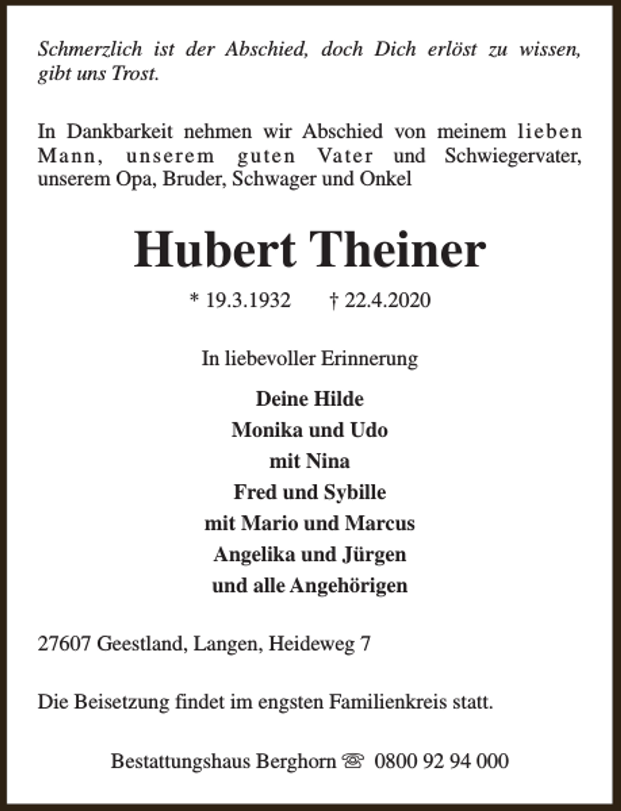 <p>Schmerzlich ist der Abschied, doch Dich erlöst zu wissen,<br />gibt uns Trost.<br />In Dankbarkeit nehmen wir Abschied von meinem l i e b e n<br />M a n n , u n s e r e m g u t e n Va t e r und Schwiegervater,<br />unserem Opa, Bruder, Schwager und Onkel</p><p>Hubert Theiner<br />* 19.3.1932</p><p>† 22.4.2020</p><p>In liebevoller Erinnerung<br />Deine Hilde<br />Monika und Udo<br />mit Nina<br />Fred und Sybille<br />mit Mario und Marcus<br />Angelika und Jürgen<br />und alle Angehörigen<br />27607 Geestland, Langen, Heideweg 7<br />Die Beisetzung findet im engsten Familienkreis statt.<br />Bestattungshaus Berghorn s 0800 92 94 000</p>
