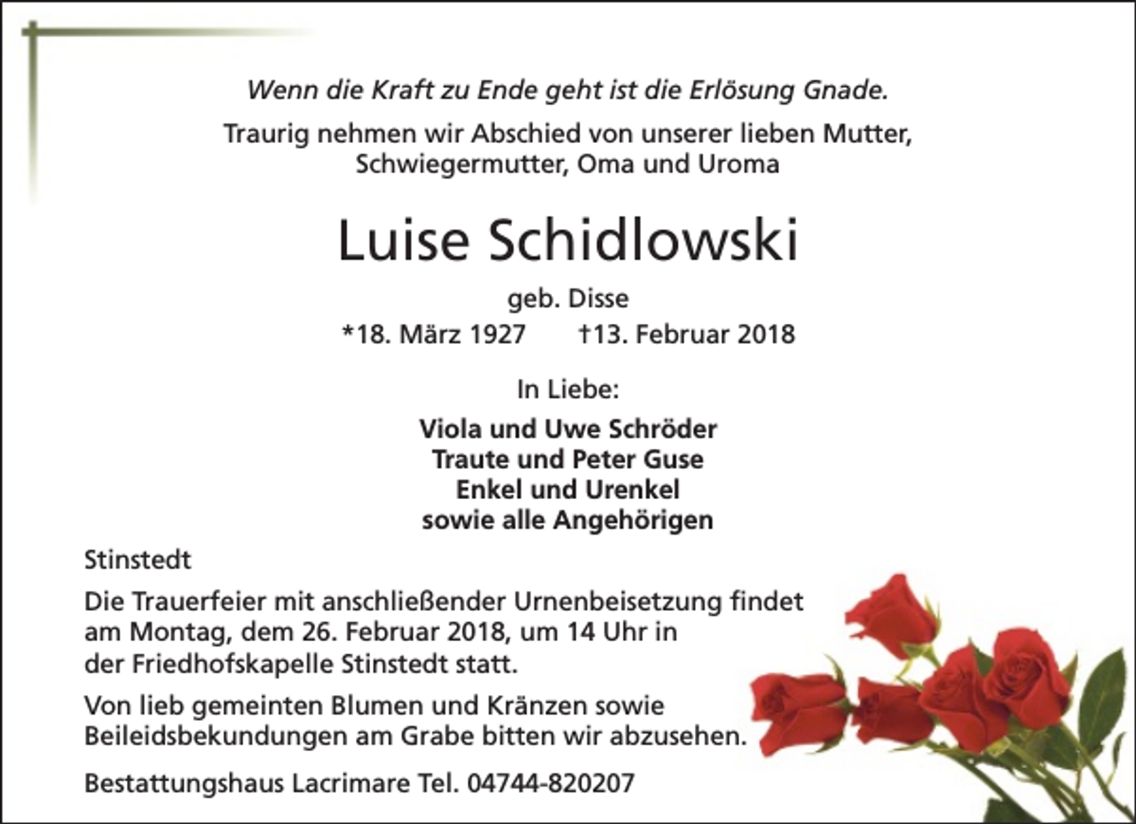<p>Wenn die Kraft zu Ende geht ist die Erlösung Gnade.<br />Traurig nehmen wir Abschied von unserer lieben Mutter,<br />Schwiegermutter, Oma und Uroma</p><p>Luise Schidlowski<br />geb. Disse<br />*18. März 1927<br />†13. Februar 2018<br />In Liebe:<br />Viola und Uwe Schröder<br />Traute und Peter Guse<br />Enkel und Urenkel<br />sowie alle Angehörigen<br />Stinstedt<br />Die Trauerfeier mit anschließender Urnenbeisetzung findet<br />am Montag, dem 26. Februar 2018, um 14 Uhr in<br />der Friedhofskapelle Stinstedt statt.<br />Von lieb gemeinten Blumen und Kränzen sowie<br />Beileidsbekundungen am Grabe bitten wir abzusehen.<br />Bestattungshaus Lacrimare Tel. 04744-820207</p>