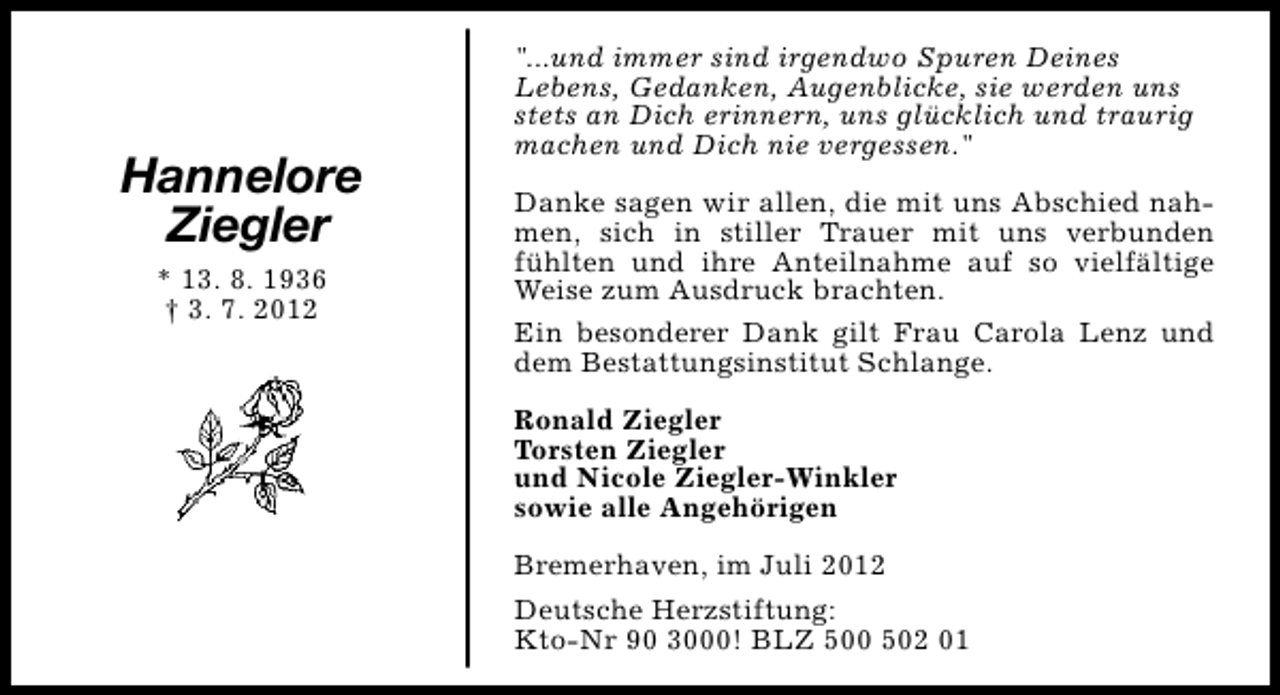 <p>Hannelore<br />Ziegler<br />* 13. 8. 1936<br />† 3. 7. 2012</p><p>"...und immer sind irgendwo Spuren Deines<br />Lebens, Gedanken, Augenblicke, sie werden uns<br />stets an Dich erinnern, uns glücklich und traurig<br />machen und Dich nie vergessen."<br />Danke sagen wir allen, die mit uns Abschied nahmen, sich in stiller Trauer mit uns verbunden<br />fühlten und ihre Anteilnahme auf so vielfältige<br />Weise zum Ausdruck brachten.<br />Ein besonderer Dank gilt Frau Carola Lenz und<br />dem Bestattungsinstitut Schlange.<br />Ronald Ziegler<br />Torsten Ziegler<br />und Nicole Ziegler-Winkler<br />sowie alle Angehörigen<br />Bremerhaven, im Juli 2012<br />Deutsche Herzstiftung:<br />Kto-Nr 90 3000! BLZ 500 502 01</p>