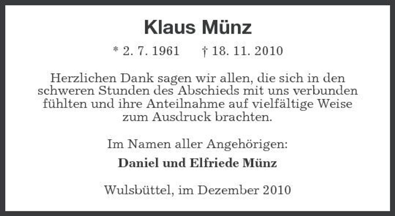<p>Klaus Münz<br />* 2. 7. 1961 † 18. 11. 2010<br />Herzlichen Dank sagen wir allen, die sich in den<br />schweren Stunden des Abschieds mit uns verbunden fühlten und ihre Anteilnahme auf vielfältige Weise<br />zum Ausdruck brachten.<br />Im Namen aller Angehörigen:<br />Daniel und Elfriede Münz<br />Wulsbüttel, im Dezember 2010</p>