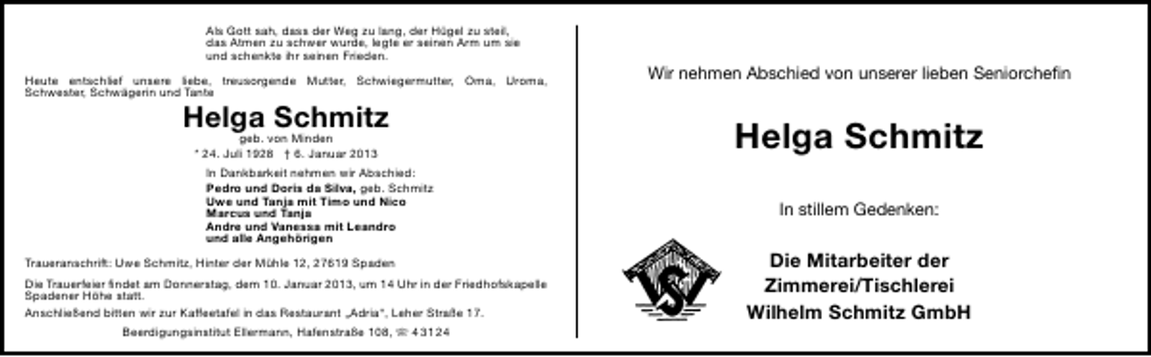 <p>Als Gott sah, dass der Weg zu lang, der Hügel zu steil,<br />das Atmen zu schwer wurde, legte er seinen Arm um sie<br />und schenkte ihr seinen Frieden.<br />Heute entschlief unsere liebe, treusorgende Mutter, Schwiegermutter, Oma, Uroma,<br />Schwester, Schwägerin und Tante</p><p>Helga Schmitz<br />geb. von Minden<br />* 24. Juli 1928 † 6. Januar 2013</p><p>In Dankbarkeit nehmen wir Abschied:<br />Pedro und Doris da Silva, geb. Schmitz<br />Uwe und Tanja mit Timo und Nico<br />Marcus und Tanja<br />Andre und Vanessa mit Leandro<br />und alle Angehörigen<br />Traueranschrift: Uwe Schmitz, Hinter der Mühle 12, 27619 Spaden<br />Die Trauerfeier ﬁndet am Donnerstag, dem 10. Januar 2013, um 14 Uhr in der Friedhofskapelle<br />Spadener Höhe statt.<br />Anschließend bitten wir zur Kaffeetafel in das Restaurant „Adria“, Leher Straße 17.<br />Beerdigungsinstitut Ellermann, Hafenstraße 108,  4 31 24</p><p>Wir nehmen Abschied von unserer lieben Seniorcheﬁn</p><p>Helga Schmitz<br />In stillem Gedenken:</p><p>Die Mitarbeiter der<br />Zimmerei/Tischlerei<br />Wilhelm Schmitz GmbH</p>
