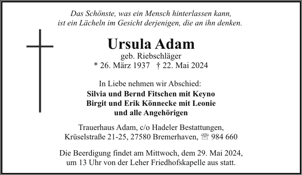 <p>Das Schönste, was ein Mensch hinterlassen kann,<br />ist ein Lächeln im Gesicht derjenigen, die an ihn denken.</p><p>Ursula Adam</p><p>geb. Riebschläger<br />* 26. März 1937 † 22. Mai 2024<br />In Liebe nehmen wir Abschied:<br />Silvia und Bernd Fitschen mit Keyno<br />Birgit und Erik Könnecke mit Leonie<br />und alle Angehörigen<br />Trauerhaus Adam, c/o Hadeler Bestattungen,<br />Krüselstraße 21-25, 27580 Bremerhaven, ' 984 660<br />Die Beerdigung findet am Mittwoch, dem 29. Mai 2024,<br />um 13 Uhr von der Leher Friedhofskapelle aus statt.</p>