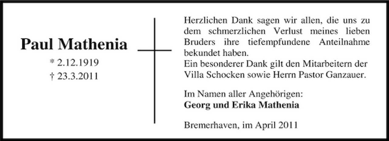 <p>Paul Mathenia<br />* 2.12.1919 † 23.3.2011</p><p>Herzlichen Dank sagen wir allen, die uns zu dem schmerzlichen Verlust meines lieben Bruders ihre tiefempfundene Anteilnahme bekundet haben. Ein besonderer Dank gilt den Mitarbeitern der Villa Schocken sowie Herrn Pastor Ganzauer. Im Namen aller Angehörigen: Georg und Erika Mathenia Bremerhaven, im April 2011</p>
