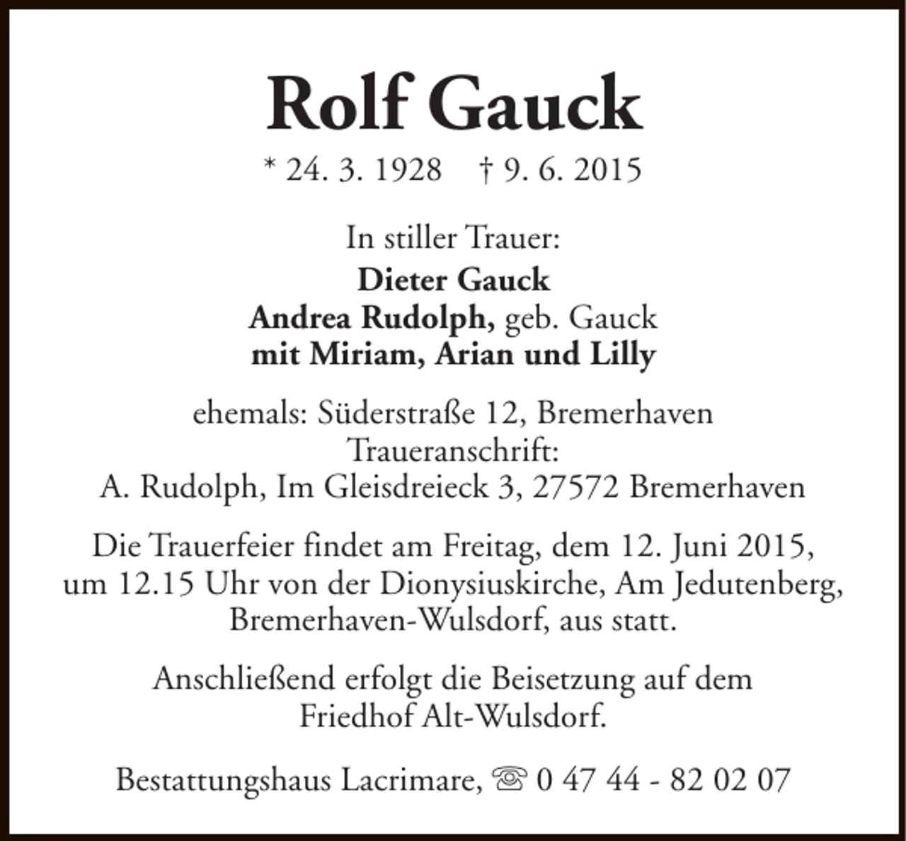 <p>Rolf Gauck</p><p>* 24. 3. 1928</p><p>† 9. 6. 2015</p><p>In stiller Trauer:<br />Dieter Gauck<br />Andrea Rudolph, geb. Gauck<br />mit Miriam, Arian und Lilly<br />ehemals: Süderstraße 12, Bremerhaven<br />Traueranschrift:<br />A. Rudolph, Im Gleisdreieck 3, 27572 Bremerhaven<br />Die Trauerfeier findet am Freitag, dem 12. Juni 2015,<br />um 12.15 Uhr von der Dionysiuskirche, Am Jedutenberg,<br />Bremerhaven-Wulsdorf, aus statt.<br />Anschließend erfolgt die Beisetzung auf dem<br />Friedhof Alt-Wulsdorf.<br />Bestattungshaus Lacrimare, s 0 47 44 - 82 02 07</p>