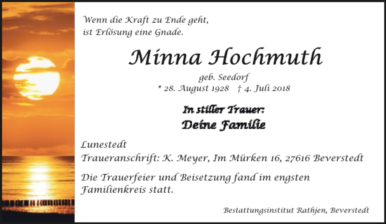 <p>Wenn die Kraft zu Ende geht,<br />ist Erlösung eine Gnade.</p><p>geb. Seedorf<br />* 28. August 1928 † 4. Juli 2018</p><p>Lunestedt<br />Traueranschrift: K. Meyer, Im Mürken 16, 27616 Beverstedt<br />Die Trauerfeier und Beisetzung fand im engsten<br />Familienkreis statt.<br />Bestattungsinstitut Rathjen, Beverstedt</p>