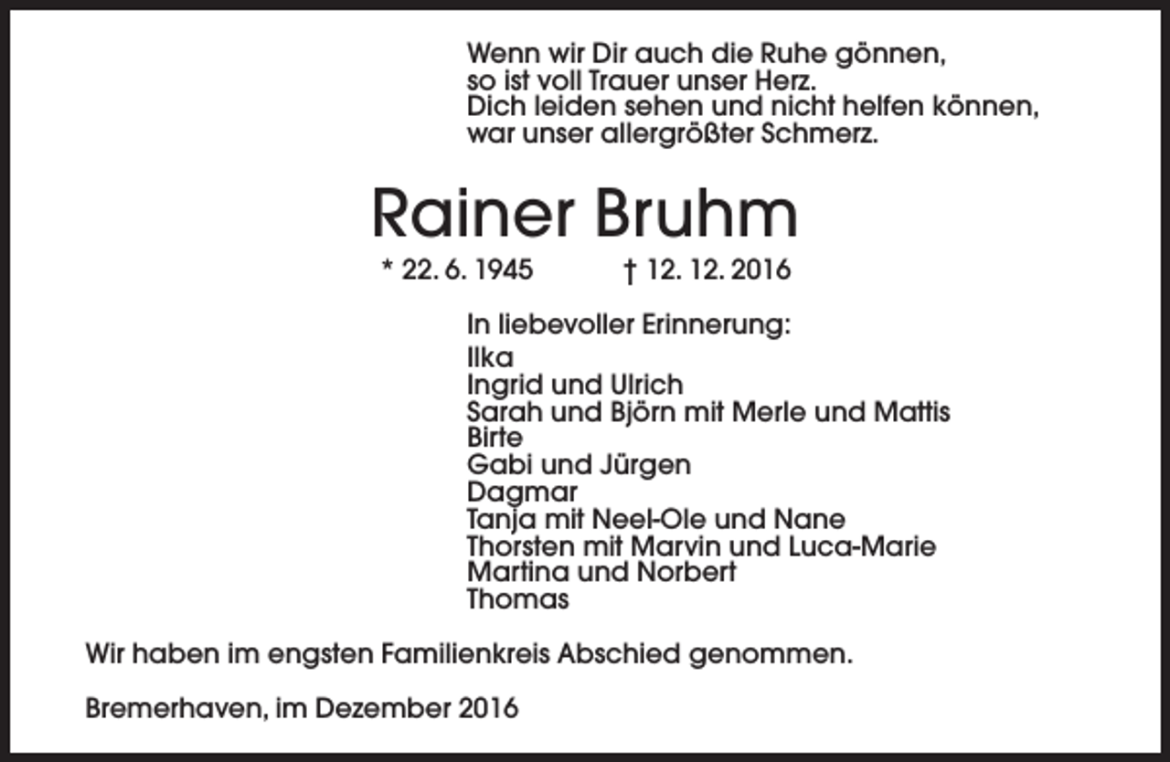 <p>Wenn wir Dir auch die Ruhe gönnen,<br />so ist voll Trauer unser Herz.<br />Dich leiden sehen und nicht helfen können,<br />war unser allergrößter Schmerz.</p><p>Rainer Bruhm<br />* 22. 6. 1945</p><p>† 12. 12. 2016</p><p>In liebevoller Erinnerung:<br />Ilka<br />Ingrid und Ulrich<br />Sarah und Björn mit Merle und Mattis<br />Birte<br />Gabi und Jürgen<br />Dagmar<br />Tanja mit Neel-Ole und Nane<br />Thorsten mit Marvin und Luca-Marie<br />Martina und Norbert<br />Thomas<br />Wir haben im engsten Familienkreis Abschied genommen.<br />Bremerhaven, im Dezember 2016</p>