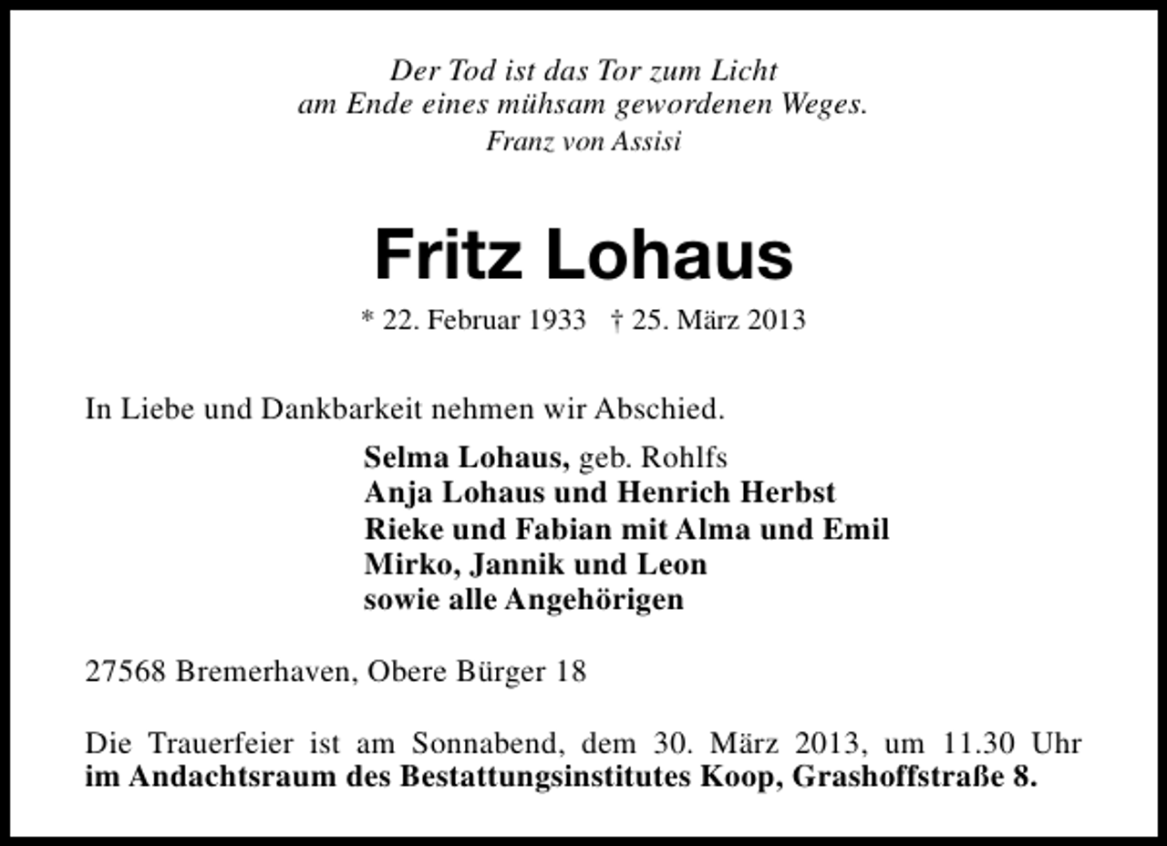 <p>Der Tod ist das Tor zum Licht<br />am Ende eines mühsam gewordenen Weges.<br />Franz von Assisi</p><p>Fritz Lohaus</p><p>* 22. Februar 1933 † 25. März 2013</p><p>In Liebe und Dankbarkeit nehmen wir Abschied.<br />Selma Lohaus, geb. Rohlfs<br />Anja Lohaus und Henrich Herbst<br />Rieke und Fabian mit Alma und Emil<br />Mirko, Jannik und Leon<br />sowie alle Angehörigen<br />27568 Bremerhaven, Obere Bürger 18<br />Die Trauerfeier ist am Sonnabend, dem 30. März 2013, um 11.30 Uhr<br />im Andachtsraum des Bestattungsinstitutes Koop, Grashoffstraße 8.</p>