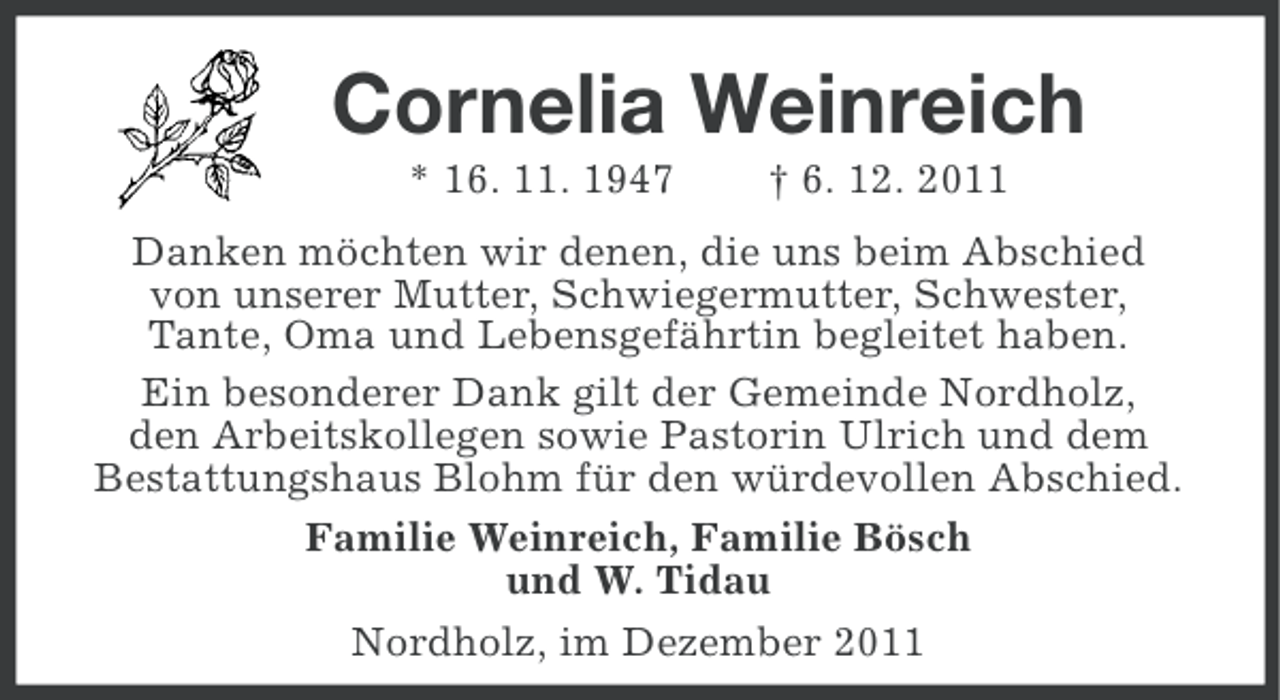 <p>Cornelia Weinreich<br />* 16. 11. 1947</p><p>† 6. 12. 2011</p><p>Danken möchten wir denen, die uns beim Abschied<br />von unserer Mutter, Schwiegermutter, Schwester,<br />Tante, Oma und Lebensgefährtin begleitet haben.<br />Ein besonderer Dank gilt der Gemeinde Nordholz,<br />den Arbeitskollegen sowie Pastorin Ulrich und dem<br />Bestattungshaus Blohm für den würdevollen Abschied.<br />Familie Weinreich, Familie Bösch<br />und W. Tidau<br />Nordholz, im Dezember 2011</p>