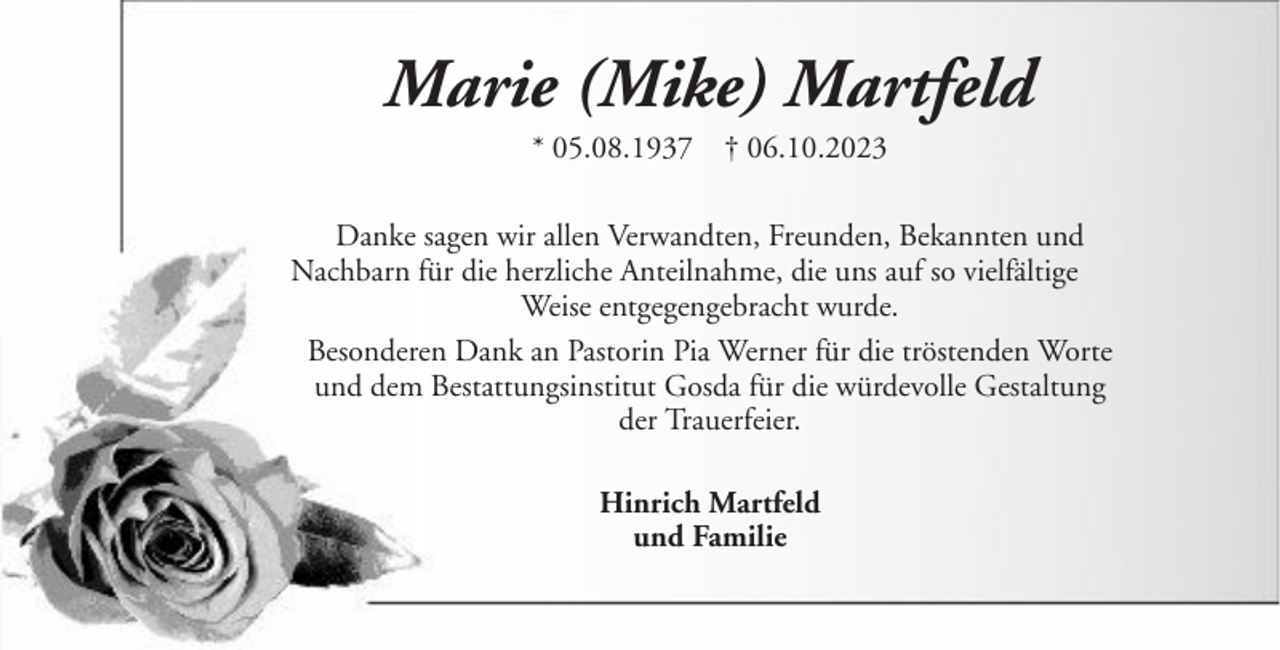 <p>Marie (Mike) Martfeld<br />* 05.08.1937 † 06.10.2023<br />Danke sagen wir allen Verwandten, Freunden, Bekannten und<br />Nachbarn für die herzliche Anteilnahme, die uns auf so vielfältige<br />Weise entgegengebracht wurde.<br />Besonderen Dank an Pastorin Pia Werner für die tröstenden Worte<br />und dem Bestattungsinstitut Gosda für die würdevolle Gestaltung<br />der Trauerfeier.<br />Hinrich Martfeld<br />und Familie</p>