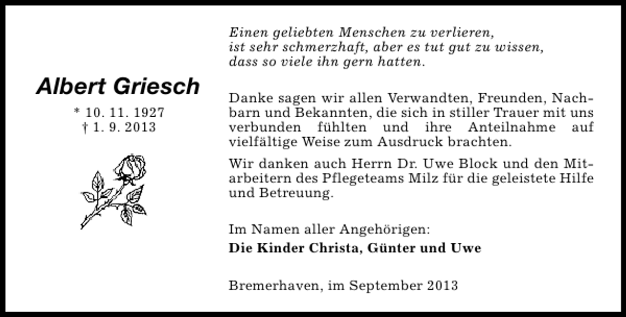 <p>Einen geliebten Menschen zu verlieren,<br />ist sehr schmerzhaft, aber es tut gut zu wissen,<br />dass so viele ihn gern hatten.</p><p>Albert Griesch<br />* 10. 11. 1927<br />† 1. 9. 2013</p><p>Danke sagen wir allen Verwandten, Freunden, Nachbarn und Bekannten, die sich in stiller Trauer mit uns<br />verbunden fühlten und ihre Anteilnahme auf<br />vielfältige Weise zum Ausdruck brachten.<br />Wir danken auch Herrn Dr. Uwe Block und den Mitarbeitern des Pflegeteams Milz für die geleistete Hilfe<br />und Betreuung.<br />Im Namen aller Angehörigen:<br />Die Kinder Christa, Günter und Uwe<br />Bremerhaven, im September 2013</p>