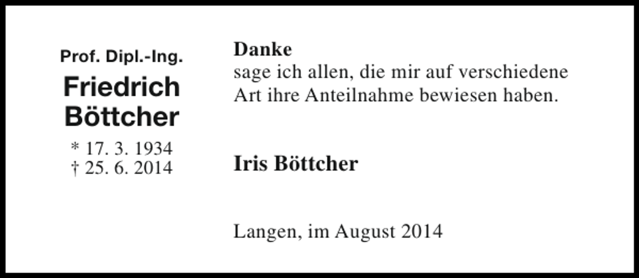 <p>Prof. Dipl.-Ing.</p><p>Friedrich<br />Böttcher<br />* 17. 3. 1934<br />† 25. 6. 2014</p><p>Danke<br />sage ich allen, die mir auf verschiedene<br />Art ihre Anteilnahme bewiesen haben.</p><p>Iris Böttcher<br />Langen, im August 2014</p>