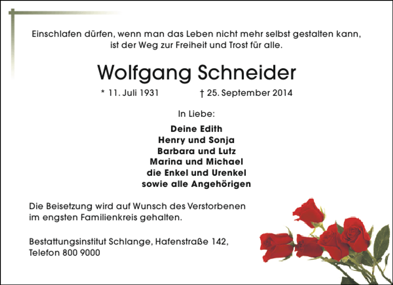 <p>Einschlafen dürfen, wenn man das Leben nicht mehr selbst gestalten kann,<br />ist der Weg zur Freiheit und Trost für alle.</p><p>Wolfgang Schneider<br />* 11. Juli 1931</p><p>† 25. September 2014<br />In Liebe:</p><p>Deine Edith<br />Henry und Sonja<br />Barbara und Lutz<br />Marina und Michael<br />die Enkel und Urenkel<br />sowie alle Angehörigen<br />Die Beisetzung wird auf Wunsch des Verstorbenen<br />im engsten Familienkreis gehalten.<br />Bestattungsinstitut Schlange, Hafenstraße 142,<br />Telefon 800 9000</p>