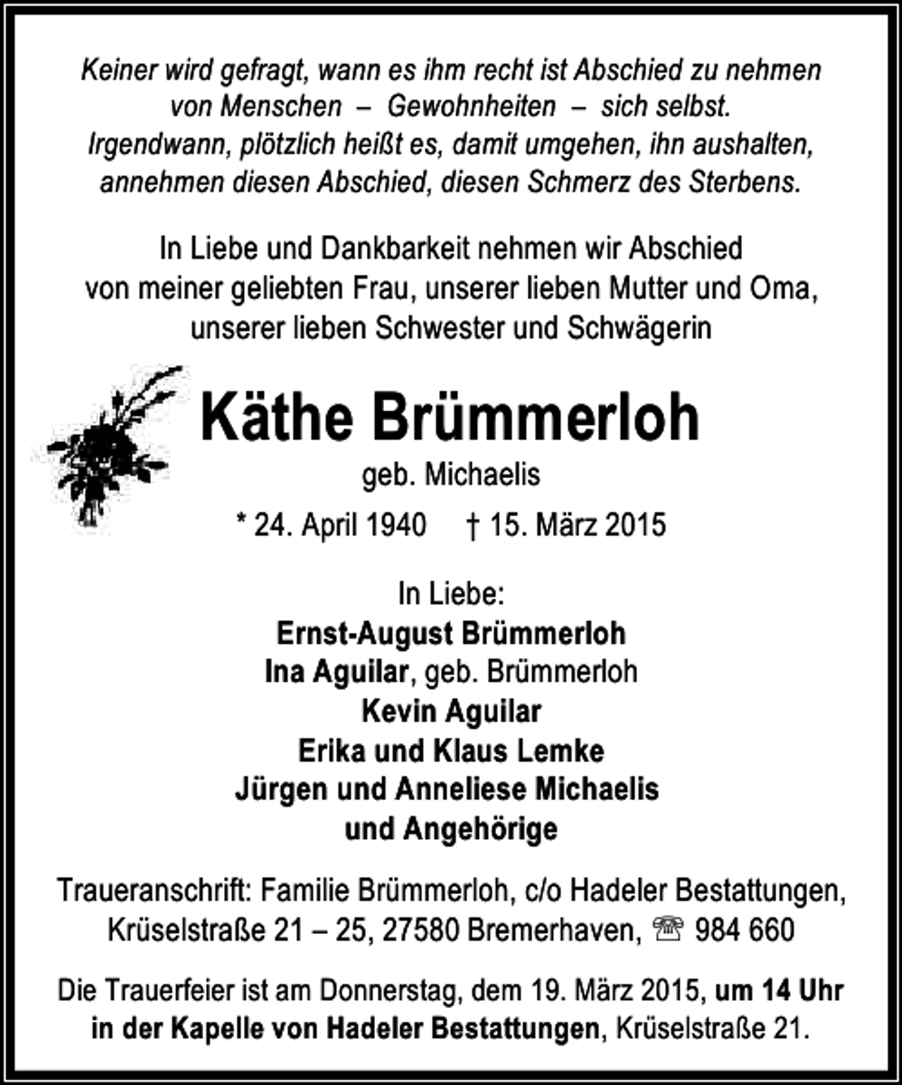 <p>Keiner wird gefragt, wann es ihm recht ist Abschied zu nehmen<br />von Menschen – Gewohnheiten – sich selbst.<br />Irgendwann, plötzlich heißt es, damit umgehen, ihn aushalten,<br />annehmen diesen Abschied, diesen Schmerz des Sterbens.</p><p>In Liebe und Dankbarkeit nehmen wir Abschied<br />von meiner geliebten Frau, unserer lieben Mutter und Oma,<br />unserer lieben Schwester und Schwägerin</p><p>Käthe Brümmerloh<br />geb. Michaelis<br />* 24. April 1940 † 15. März 2015</p><p>In Liebe:<br />Ernst-August Brümmerloh<br />Ina Aguilar, geb. Brümmerloh<br />Kevin Aguilar<br />Erika und Klaus Lemke<br />Jürgen und Anneliese Michaelis<br />und Angehörige<br />Traueranschrift: Familie Brümmerloh, c/o Hadeler Bestattungen,<br />Krüselstraße 21 – 25, 27580 Bremerhaven, ℡ 984 660<br />Die Trauerfeier ist am Donnerstag, dem 19. März 2015, um 14 Uhr<br />in der Kapelle von Hadeler Bestattungen, Krüselstraße 21.</p>