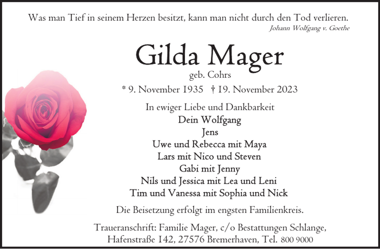 <p>Was man Tief in seinem Herzen besitzt, kann man nicht durch den Tod verlieren.</p><p>Johann Wolfgang v. Goethe</p><p>geb. Cohrs<br />* 9. November 1935 † 19. November 2023<br />In ewiger Liebe und Dankbarkeit</p><p>Die Beisetzung erfolgt im engsten Familienkreis.<br />Traueranschrift: Familie Mager, c/o Bestattungen Schlange,<br />Hafenstraße 142, 27576 Bremerhaven, Tel. 800 9000</p>