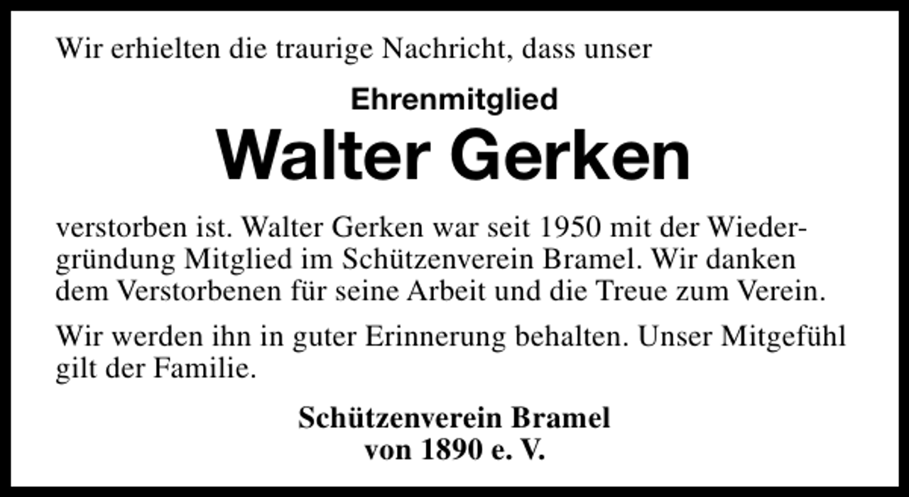 <p>Wir erhielten die traurige Nachricht, dass unser<br />Ehrenmitglied</p><p>Walter Gerken<br />verstorben ist. Walter Gerken war seit 1950 mit der Wiedergründung Mitglied im Schützenverein Bramel. Wir danken<br />dem Verstorbenen für seine Arbeit und die Treue zum Verein.<br />Wir werden ihn in guter Erinnerung behalten. Unser Mitgefühl<br />gilt der Familie.<br />Schützenverein Bramel<br />von 1890 e. V.</p>