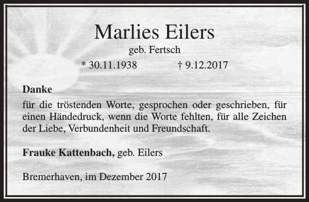<p>Marlies Eilers</p><p>geb. Fertsch<br />* 30.11.1938<br />† 9.12.2017<br />Danke<br />für die tröstenden Worte, gesprochen oder geschrieben, für<br />einen Händedruck, wenn die Worte fehlten, für alle Zeichen<br />der Liebe, Verbundenheit und Freundschaft.<br />Frauke Kattenbach, geb. Eilers<br />Bremerhaven, im Dezember 2017</p>