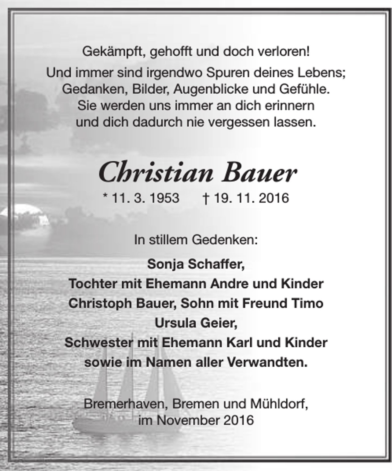 <p>Gekämpft, gehofft und doch verloren!<br />Und immer sind irgendwo Spuren deines Lebens;<br />Gedanken, Bilder, Augenblicke und Gefühle.<br />Sie werden uns immer an dich erinnern<br />und dich dadurch nie vergessen lassen.</p><p>Christian Bauer<br />* 11. 3. 1953</p><p>† 19. 11. 2016</p><p>In stillem Gedenken:<br />Sonja Schaffer,<br />Tochter mit Ehemann Andre und Kinder<br />Christoph Bauer, Sohn mit Freund Timo<br />Ursula Geier,<br />Schwester mit Ehemann Karl und Kinder<br />sowie im Namen aller Verwandten.<br />Bremerhaven, Bremen und Mühldorf,<br />im November 2016</p>