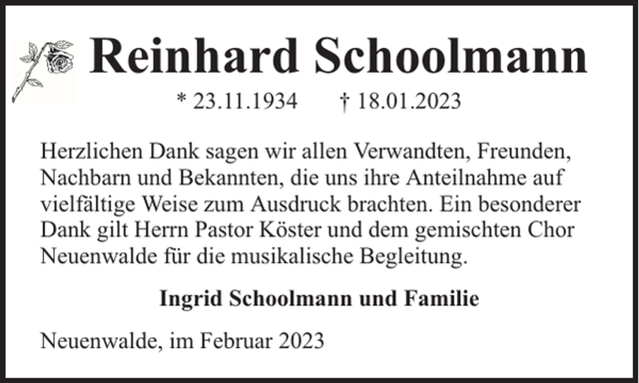 <p>Reinhard Schoolmann<br />* 23.11.1934</p><p>† 18.01.2023</p><p>Herzlichen Dank sagen wir allen Verwandten, Freunden,<br />Nachbarn und Bekannten, die uns ihre Anteilnahme auf<br />vielfältige Weise zum Ausdruck brachten. Ein besonderer<br />Dank gilt Herrn Pastor Köster und dem gemischten Chor<br />Neuenwalde für die musikalische Begleitung.<br />Ingrid Schoolmann und Familie<br />Neuenwalde, im Februar 2023</p>