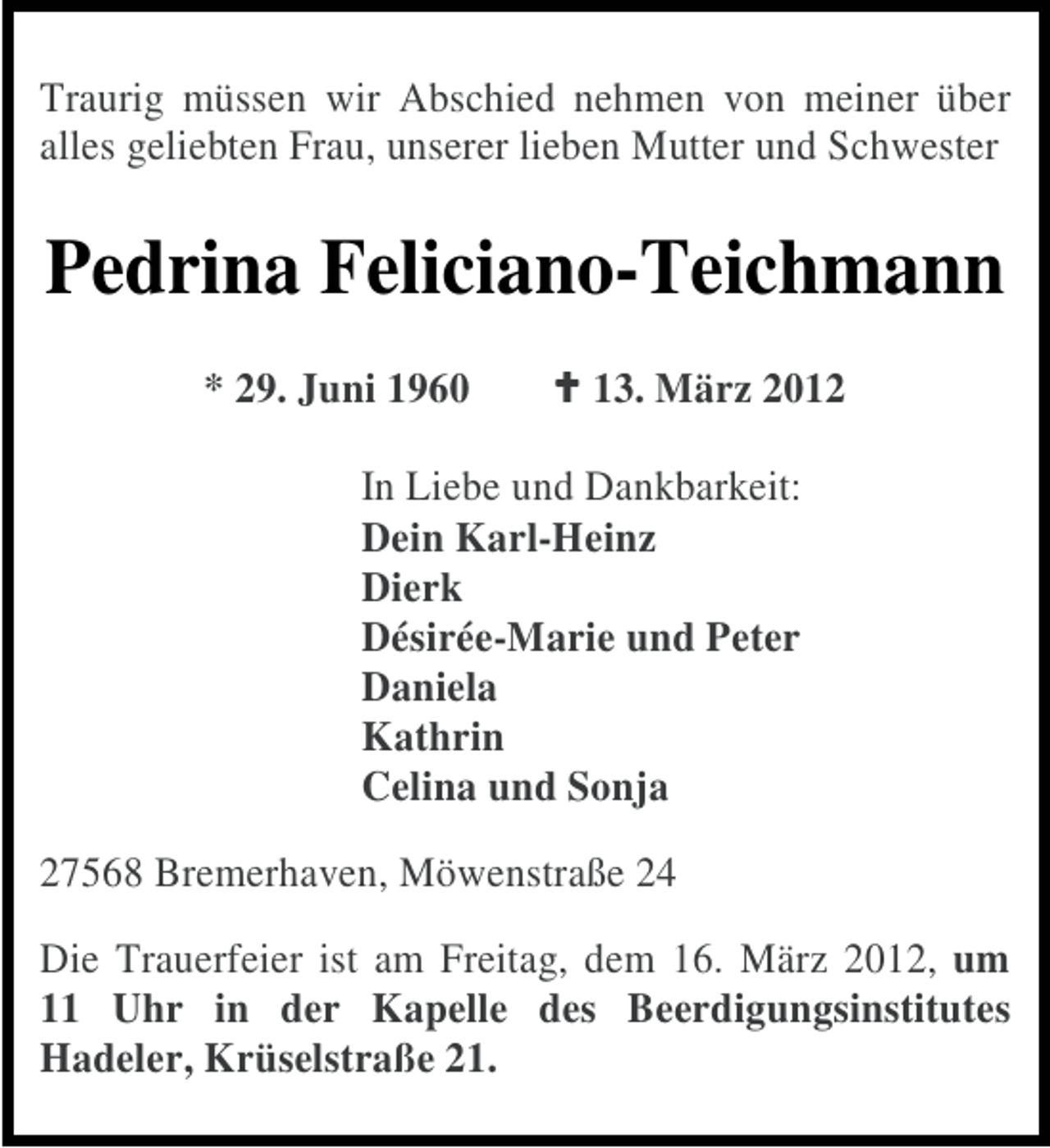 <p>Traurig müssen wir Abschied nehmen von meiner über<br />alles geliebten Frau, unserer lieben Mutter und Schwester</p><p>Pedrina Feliciano-Teichmann<br />* 29. Juni 1960</p><p>13. März 2012</p><p>In Liebe und Dankbarkeit:<br />Dein Karl-Heinz<br />Dierk<br />Désirée-Marie und Peter<br />Daniela<br />Kathrin<br />Celina und Sonja<br />27568 Bremerhaven, Möwenstraße 24<br />Die Trauerfeier ist am Freitag, dem 16. März 2012, um<br />11 Uhr in der Kapelle des Beerdigungsinstitutes<br />Hadeler, Krüselstraße 21.</p>