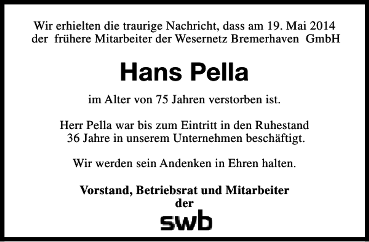 <p>Wir erhielten die traurige Nachricht, dass am 19. Mai 2014<br />der frühere Mitarbeiter der Wesernetz Bremerhaven GmbH</p><p>Hans Pella<br />im Alter von 75 Jahren verstorben ist.<br />Herr Pella war bis zum Eintritt in den Ruhestand<br />36 Jahre in unserem Unternehmen beschäftigt.<br />Wir werden sein Andenken in Ehren halten.<br />Vorstand, Betriebsrat und Mitarbeiter<br />der</p>