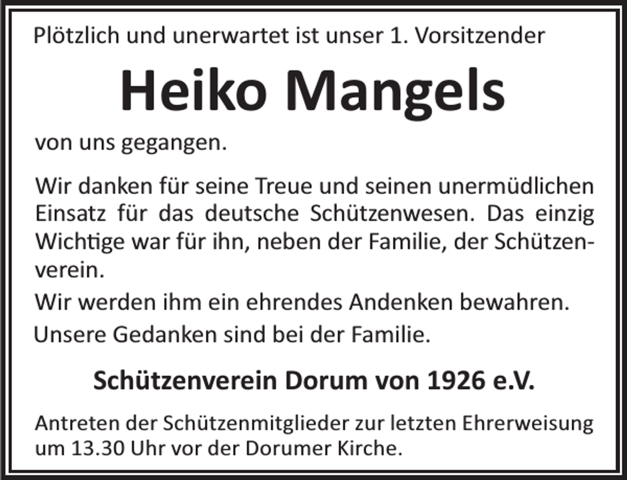<p>Plötzlich und unerwartet ist unser 1. Vorsitzender</p><p>Heiko Mangels</p><p>von uns gegangen.</p><p>Wir danken für seine Treue und seinen unermüdlichen<br />Einsatz für das deutsche Schützenwesen. Das einzig<br />Wich ge war für ihn, neben der Familie, der Schützenverein.<br />Wir werden ihm ein ehrendes Andenken bewahren.<br />Unsere Gedanken sind bei der Familie.</p><p>Schützenverein Dorum von 1926 e.V.<br />Antreten der Schützenmitglieder zur letzten Ehrerweisung<br />um 13.30 Uhr vor der Dorumer Kirche.</p>