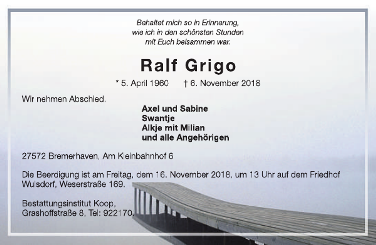 <p>Behaltet mich so in Erinnerung,<br />wie ich in den schönsten Stunden<br />mit Euch beisammen war.</p><p>Ralf Grigo<br />* 5. April 1960<br />Wir nehmen Abschied.</p><p>† 6. November 2018</p><p>Axel<br />Ax<br />x und Sabine<br />Swantje<br />Alkje mit Milian<br />und alle Angehörigen</p><p>27572 Bremerhaven, Am Kleinbahnhof 6<br />Die Beerdigung ist am Freitag, dem 16. November 2018, um 13 Uhr auf dem Friedhof<br />Wulsdorf, Weserstraße 169.<br />Bestattungsinstitut Koop,<br />Grashoff<br />ffstraße<br />f<br />8, Tel: 922170.</p>