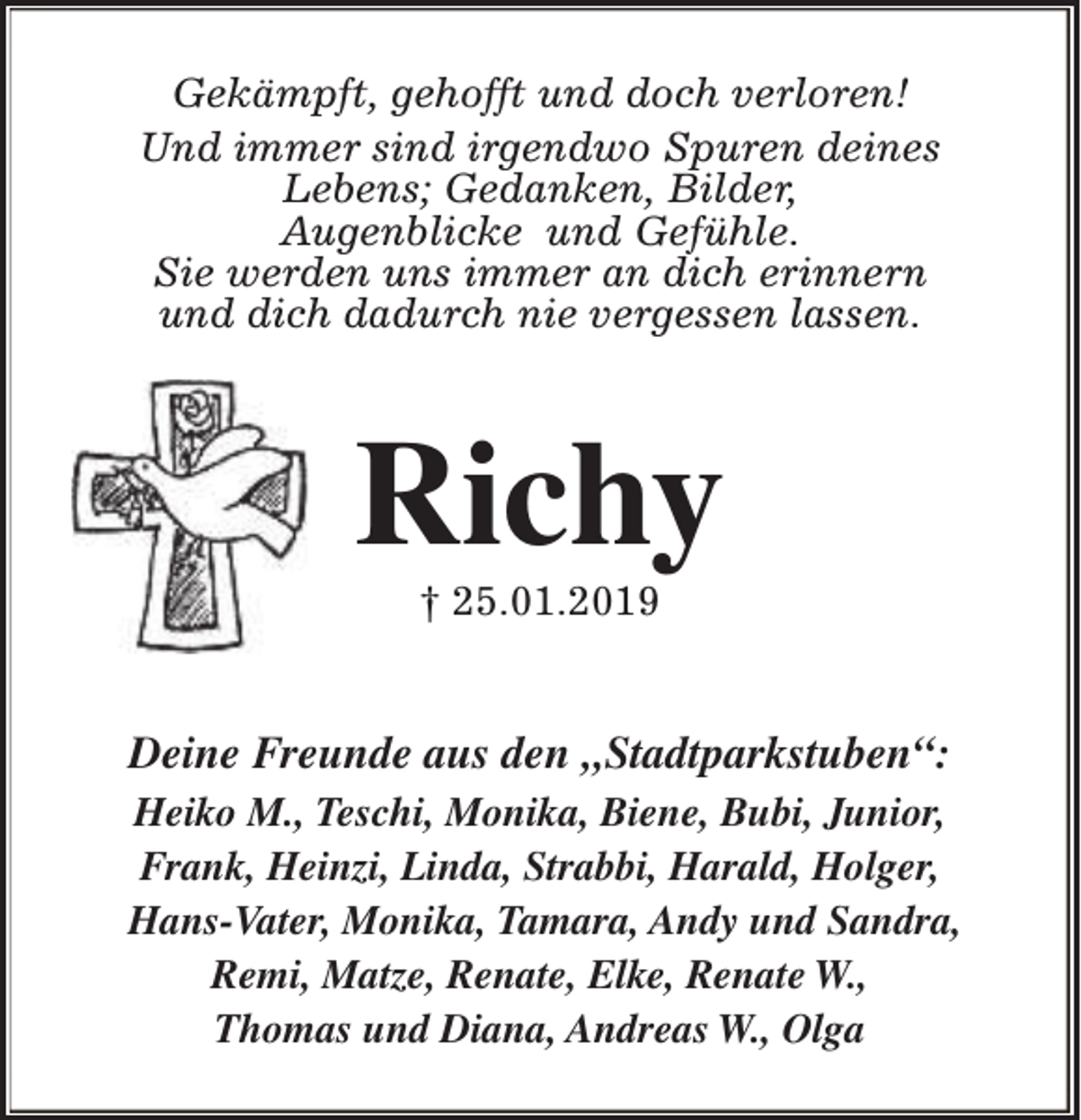 <p>Gekämpft, gehofft und doch verloren!<br />Und immer sind irgendwo Spuren deines<br />Lebens; Gedanken, Bilder,<br />Augenblicke und Gefühle.<br />Sie werden uns immer an dich erinnern<br />und dich dadurch nie vergessen lassen.</p><p>Richy<br />† 25.01.2019</p><p>Deine Freunde aus den „Stadtparkstuben“:<br />Heiko M., Teschi, Monika, Biene, Bubi, Junior,<br />Frank, Heinzi, Linda, Strabbi, Harald, Holger,<br />Hans-Vater, Monika, Tamara, Andy und Sandra,<br />Remi, Matze, Renate, Elke, Renate W.,<br />Thomas und Diana, Andreas W., Olga</p>
