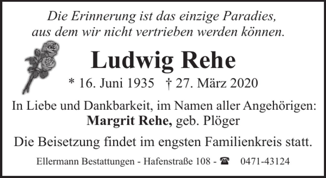 <p>Die Erinnerung ist das einzige Paradies,<br />aus dem wir nicht vertrieben werden können.</p><p>Ludwig Rehe</p><p>* 16. Juni 1935 † 27. März 2020<br />In Liebe und Dankbarkeit, im Namen aller Angehörigen:<br />Margrit Rehe, geb. Plöger</p><p>Die Beisetzung findet im engsten Familienkreis statt.<br />Ellermann Bestattungen - Hafenstraße 108 - (</p><p>0471-43124</p>