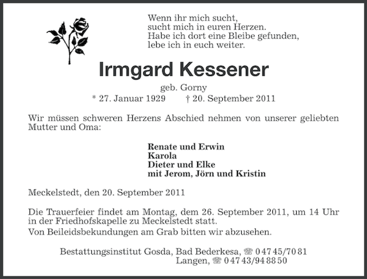 <p>Wenn ihr mich sucht,<br />sucht mich in euren Herzen.<br />Habe ich dort eine Bleibe gefunden,<br />lebe ich in euch weiter.</p><p>Irmgard Kessener<br />geb. Gorny<br />* 27. Januar 1929<br />† 20. September 2011<br />Wir müssen schweren Herzens Abschied nehmen von unserer geliebten<br />Mutter und Oma:<br />Renate und Erwin<br />Karola<br />Dieter und Elke<br />mit Jerom, Jörn und Kristin<br />Meckelstedt, den 20. September 2011<br />Die Trauerfeier findet am Montag, dem 26. September 2011, um 14 Uhr<br />in der Friedhofskapelle zu Meckelstedt statt.<br />Von Beileidsbekundungen am Grab bitten wir abzusehen.<br />Bestattungsinstitut Gosda, Bad Bederkesa, 0 47 45/70 81<br />Langen, 0 47 43/94 88 50</p>