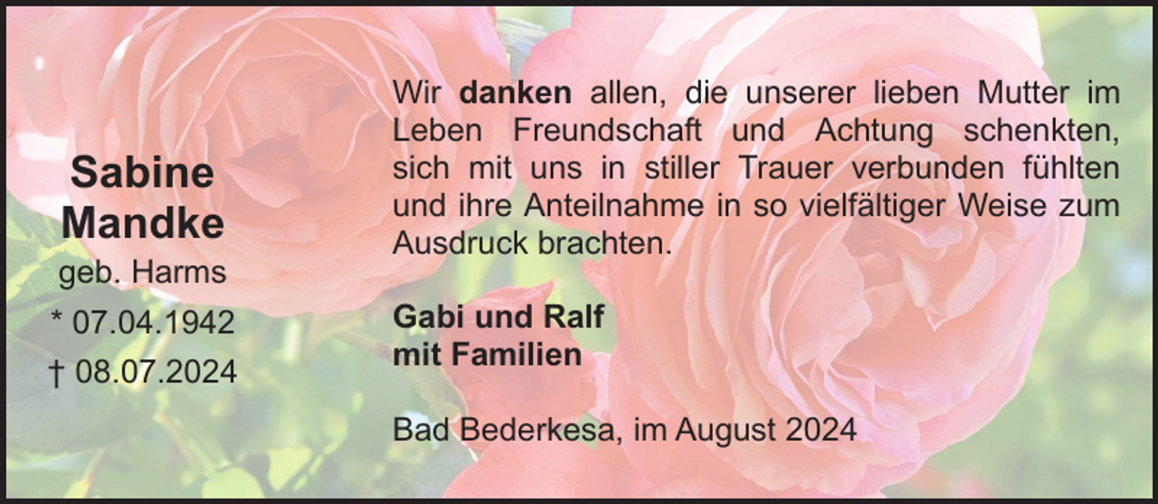<p>Sabine<br />Mandke<br />geb. Harms<br />* 07.04.1942<br />† 08.07.2024</p><p>Wir danken allen, die unserer lieben Mutter im<br />Leben Freundschaft und Achtung schenkten,<br />sich mit uns in stiller Trauer verbunden fühlten<br />und ihre Anteilnahme in so vielfältiger Weise zum<br />Ausdruck brachten.<br />Gabi und Ralf<br />mit Familien<br />Bad Bederkesa, im August 2024</p>