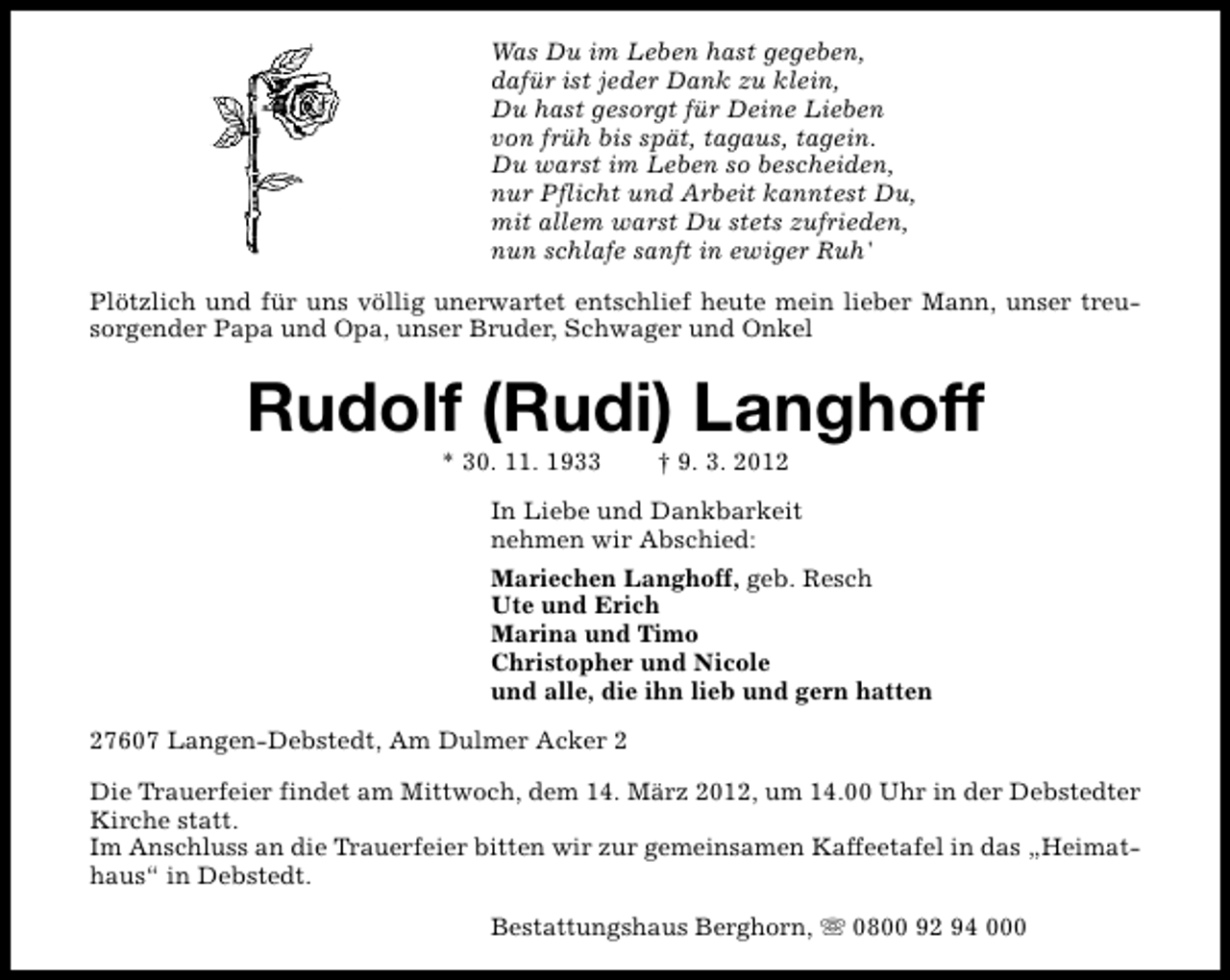 <p>Was Du im Leben hast gegeben,<br />dafür ist jeder Dank zu klein,<br />Du hast gesorgt für Deine Lieben<br />von früh bis spät, tagaus, tagein.<br />Du warst im Leben so bescheiden,<br />nur Pflicht und Arbeit kanntest Du,<br />mit allem warst Du stets zufrieden,<br />nun schlafe sanft in ewiger Ruh'<br />Plötzlich und für uns völlig unerwartet entschlief heute mein lieber Mann, unser treusorgender Papa und Opa, unser Bruder, Schwager und Onkel</p>
<p>Rudolf (Rudi) Langhoff<br />* 30. 11. 1933</p>
<p>† 9. 3. 2012</p>
<p>In Liebe und Dankbarkeit<br />nehmen wir Abschied:<br />Mariechen Langhoff, geb. Resch<br />Ute und Erich<br />Marina und Timo<br />Christopher und Nicole<br />und alle, die ihn lieb und gern hatten<br />27607 Langen-Debstedt, Am Dulmer Acker 2<br />Die Trauerfeier findet am Mittwoch, dem 14. März 2012, um 14.00 Uhr in der Debstedter<br />Kirche statt.<br />Im Anschluss an die Trauerfeier bitten wir zur gemeinsamen Kaffeetafel in das „Heimathaus“ in Debstedt.<br />Bestattungshaus Berghorn, s 0800 92 94 000</p>