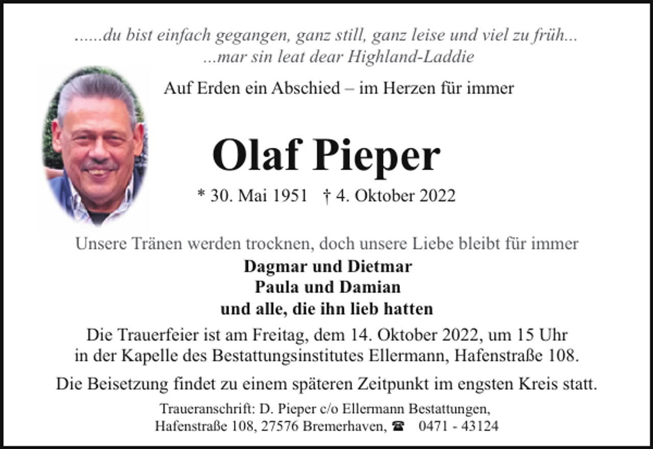 <p>......du bist einfach gegangen, ganz still, ganz leise und viel zu früh...<br />...mar sin leat dear Highland-Laddie</p><p>Auf Erden ein Abschied – im Herzen für immer</p><p>Olaf Pieper</p><p>* 30. Mai 1951 † 4. Oktober 2022<br />Unsere Tränen werden trocknen, doch unsere Liebe bleibt für immer<br />Dagmar und Dietmar<br />Paula und Damian<br />und alle, die ihn lieb hatten<br />Die Trauerfeier ist am Freitag, dem 14. Oktober 2022, um 15 Uhr<br />in der Kapelle des Bestattungsinstitutes Ellermann, Hafenstraße 108.<br />Die Beisetzung findet zu einem späteren Zeitpunkt im engsten Kreis statt.<br />Traueranschrift: D. Pieper c/o Ellermann Bestattungen,<br />Hafenstraße 108, 27576 Bremerhaven, ( 0471 - 43124</p>