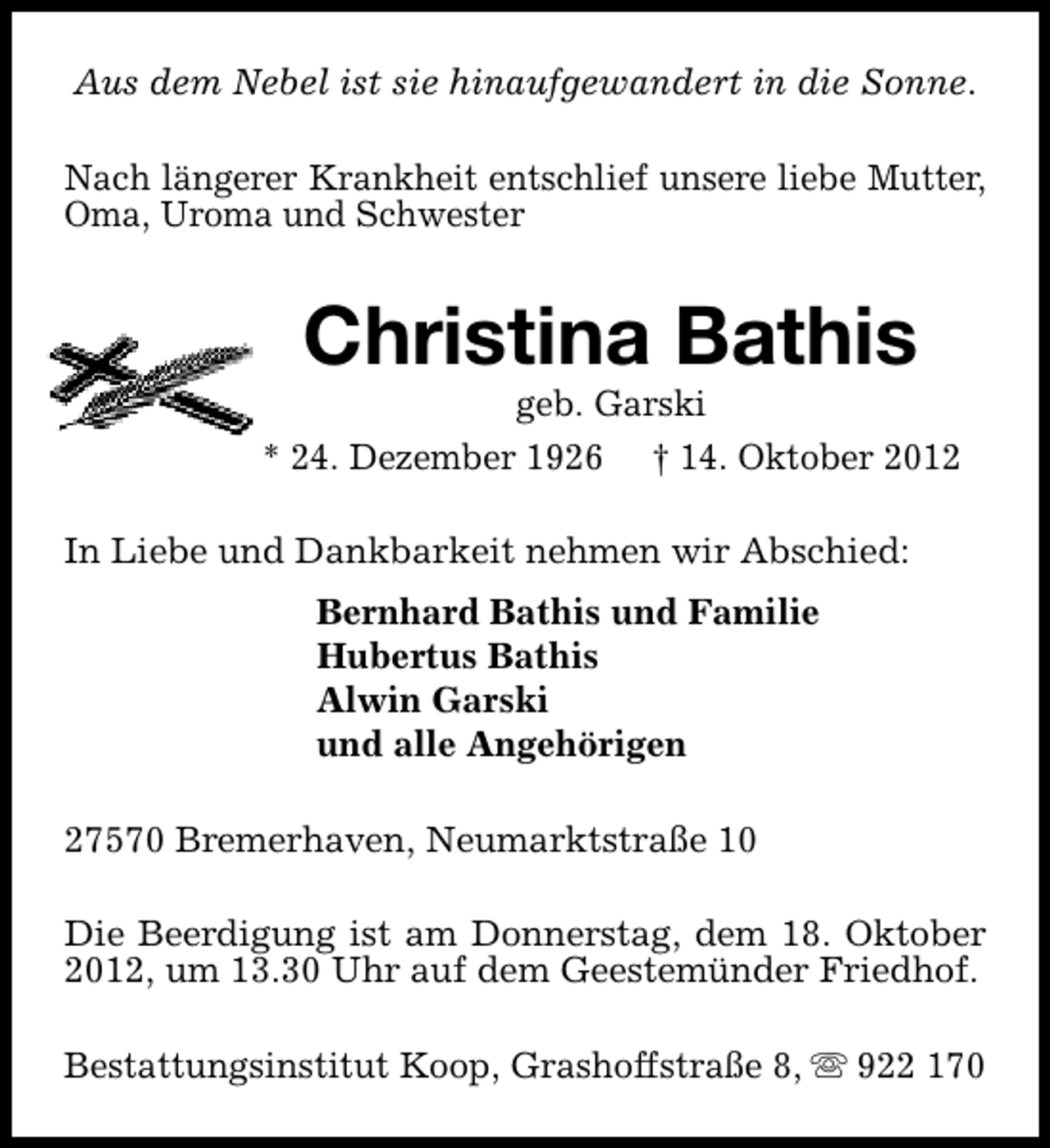 <p>Aus dem Nebel ist sie hinaufgewandert in die Sonne.<br />Nach längerer Krankheit entschlief unsere liebe Mutter,<br />Oma, Uroma und Schwester</p><p>Christina Bathis</p><p>geb. Garski<br />* 24. Dezember 1926 † 14. Oktober 2012<br />In Liebe und Dankbarkeit nehmen wir Abschied:<br />Bernhard Bathis und Familie<br />Hubertus Bathis<br />Alwin Garski<br />und alle Angehörigen<br />27570 Bremerhaven, Neumarktstraße 10<br />Die Beerdigung ist am Donnerstag, dem 18. Oktober<br />2012, um 13.30 Uhr auf dem Geestemünder Friedhof.<br />Bestattungsinstitut Koop, Grashoffstraße 8, s 922 170</p>