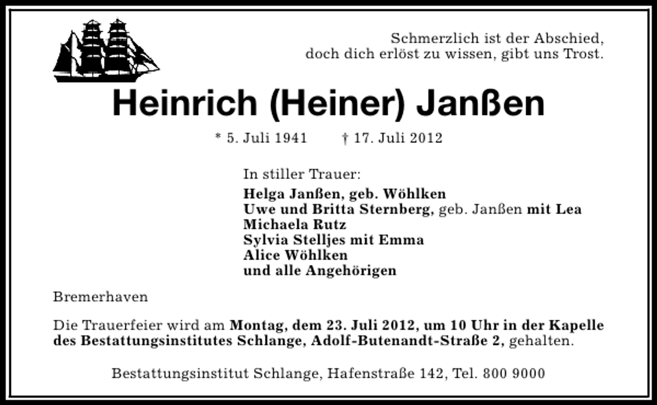 <p>Schmerzlich ist der Abschied,<br />doch dich erlöst zu wissen, gibt uns Trost.</p><p>Heinrich (Heiner) Janßen<br />* 5. Juli 1941</p><p>† 17. Juli 2012</p><p>In stiller Trauer:<br />Helga Janßen, geb. Wöhlken<br />Uwe und Britta Sternberg, geb. Janßen mit Lea<br />Michaela Rutz<br />Sylvia Stelljes mit Emma<br />Alice Wöhlken<br />und alle Angehörigen<br />Bremerhaven<br />Die Trauerfeier wird am Montag, dem 23. Juli 2012, um 10 Uhr in der Kapelle<br />des Bestattungsinstitutes Schlange, Adolf-Butenandt-Straße 2, gehalten.<br />Bestattungsinstitut Schlange, Hafenstraße 142, Tel. 800 9000</p>