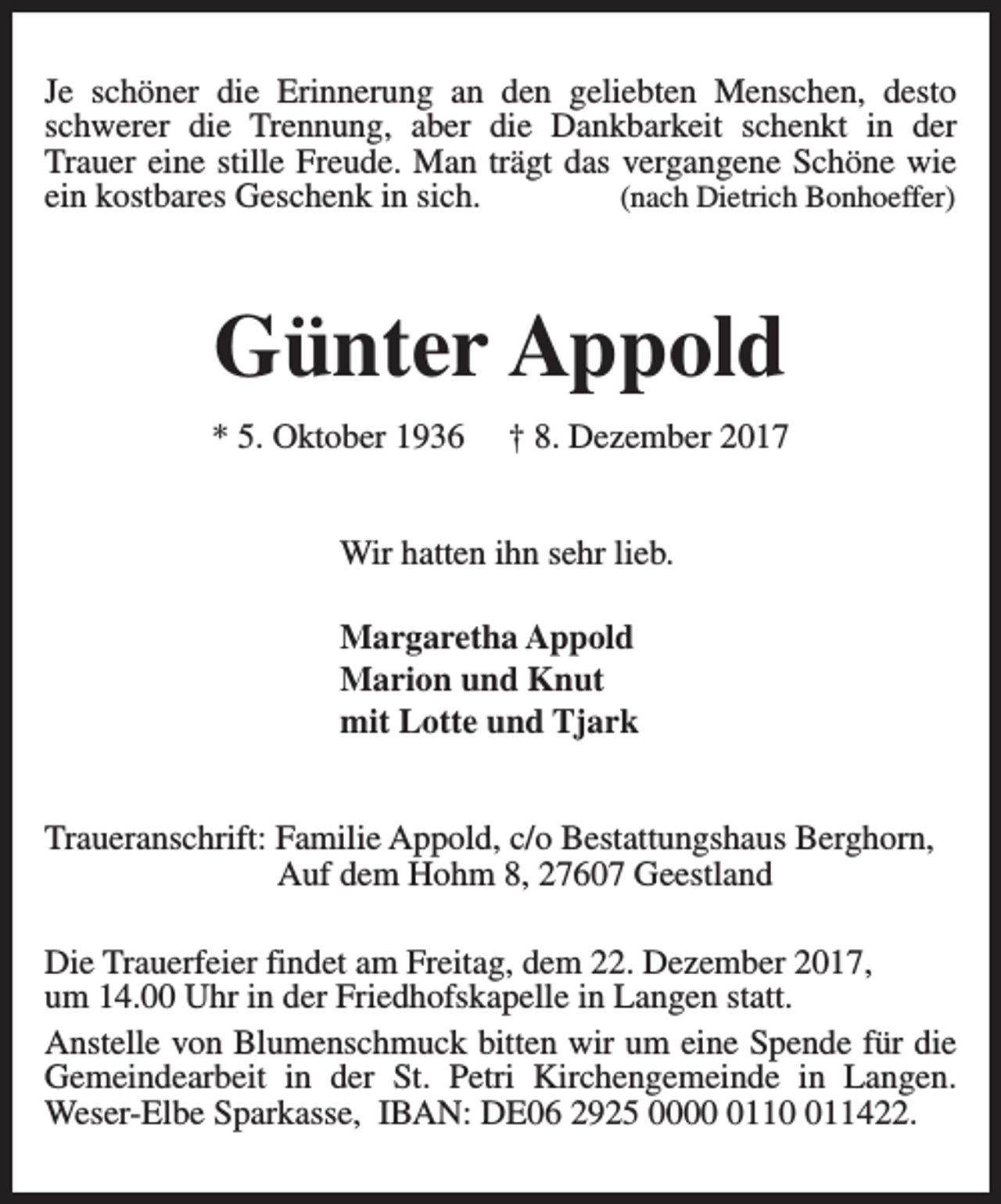 <p>Je schöner die Erinnerung an den geliebten Menschen, desto<br />schwerer die Trennung, aber die Dankbarkeit schenkt in der<br />Trauer eine stille Freude. Man trägt das vergangene Schöne wie<br />ein kostbares Geschenk in sich.<br />(nach Dietrich Bonhoeffer)</p><p>Günter Appold<br />* 5. Oktober 1936</p><p>† 8. Dezember 2017</p><p>Wir hatten ihn sehr lieb.<br />Margaretha Appold<br />Marion und Knut<br />mit Lotte und Tjark<br />Traueranschrift: Familie Appold, c/o Bestattungshaus Berghorn,<br />Auf dem Hohm 8, 27607 Geestland<br />Die Trauerfeier findet am Freitag, dem 22. Dezember 2017,<br />um 14.00 Uhr in der Friedhofskapelle in Langen statt.<br />Anstelle von Blumenschmuck bitten wir um eine Spende für die<br />Gemeindearbeit in der St. Petri Kirchengemeinde in Langen.<br />Weser-Elbe Sparkasse, IBAN: DE06 2925 0001111422.</p>
