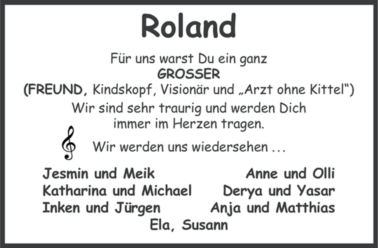 <p>Roland<br />Für uns warst Du ein ganz<br />GROSSER<br />(FREUND, Kindskopf, Visionär und „Arzt ohne Kittel“)<br />Wir sind sehr traurig und werden Dich<br />immer im Herzen tragen.<br />Wir werden uns wiedersehen . . .</p>
<p>Jesmin und Meik<br />Anne und Olli<br />Katharina und Michael<br />Derya und Yasar<br />Inken und Jürgen<br />Anja und Matthias<br />Ela, Susann</p>