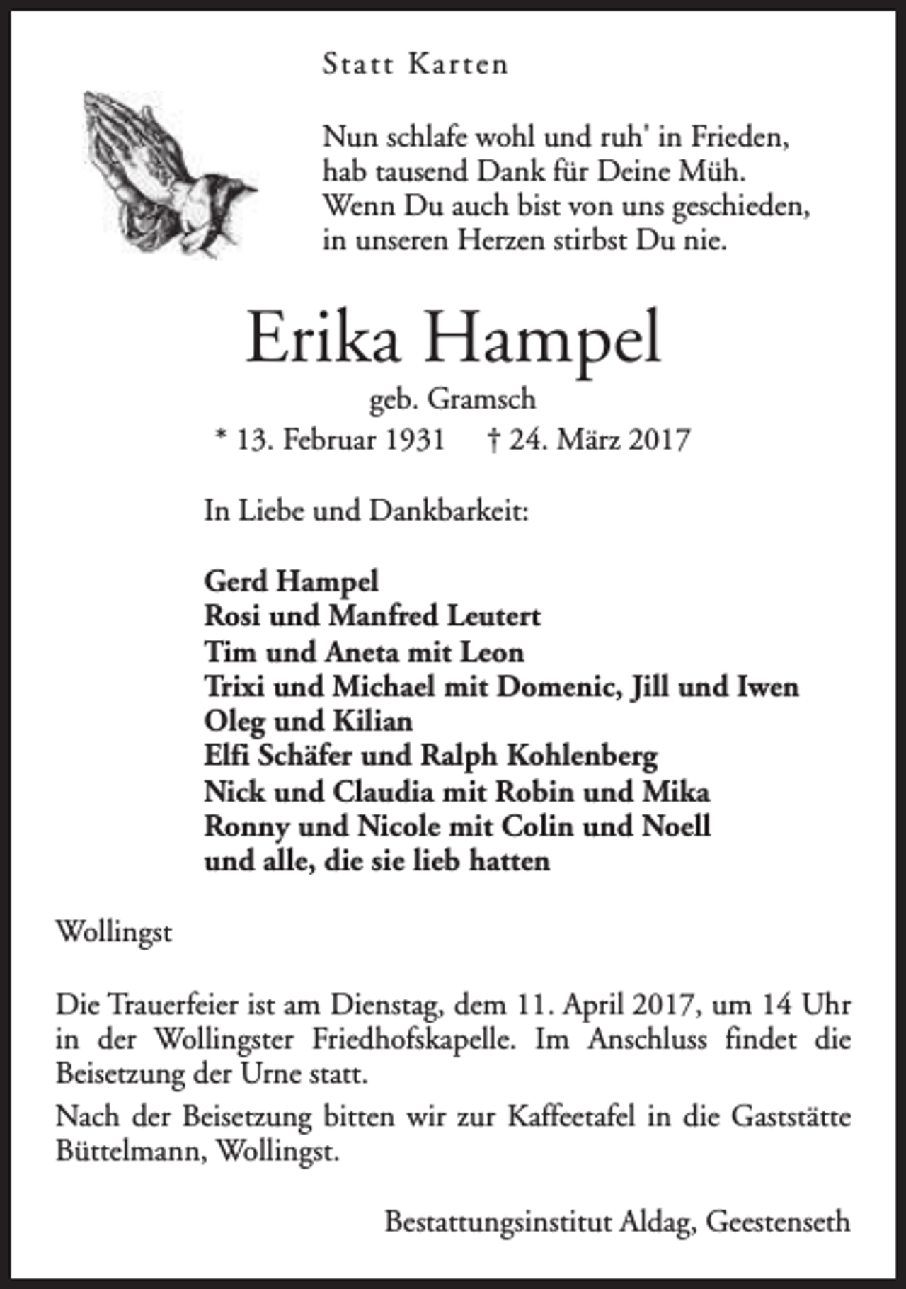 <p>St a t t K a r t e n<br />Nun schlafe wohl und ruh' in Frieden,<br />hab tausend Dank für Deine Müh.<br />Wenn Du auch bist von uns geschieden,<br />in unseren Herzen stirbst Du nie.</p><p>Erika Hampel</p><p>geb. Gramsch<br />* 13. Februar 1931 † 24. März 2017<br />In Liebe und Dankbarkeit:<br />Gerd Hampel<br />Rosi und Manfred Leutert<br />Tim und Aneta mit Leon<br />Trixi und Michael mit Domenic, Jill und Iwen<br />Oleg und Kilian<br />Elfi Schäfer und Ralph Kohlenberg<br />Nick und Claudia mit Robin und Mika<br />Ronny und Nicole mit Colin und Noell<br />und alle, die sie lieb hatten<br />Wollingst<br />Die Trauerfeier ist am Dienstag, dem 11. April 2017, um 14 Uhr<br />in der Wollingster Friedhofskapelle. Im Anschluss findet die<br />Beisetzung der Urne statt.<br />Nach der Beisetzung bitten wir zur Kaffeetafel in die Gaststätte<br />Büttelmann, Wollingst.<br />Bestattungsinstitut Aldag, Geestenseth</p>