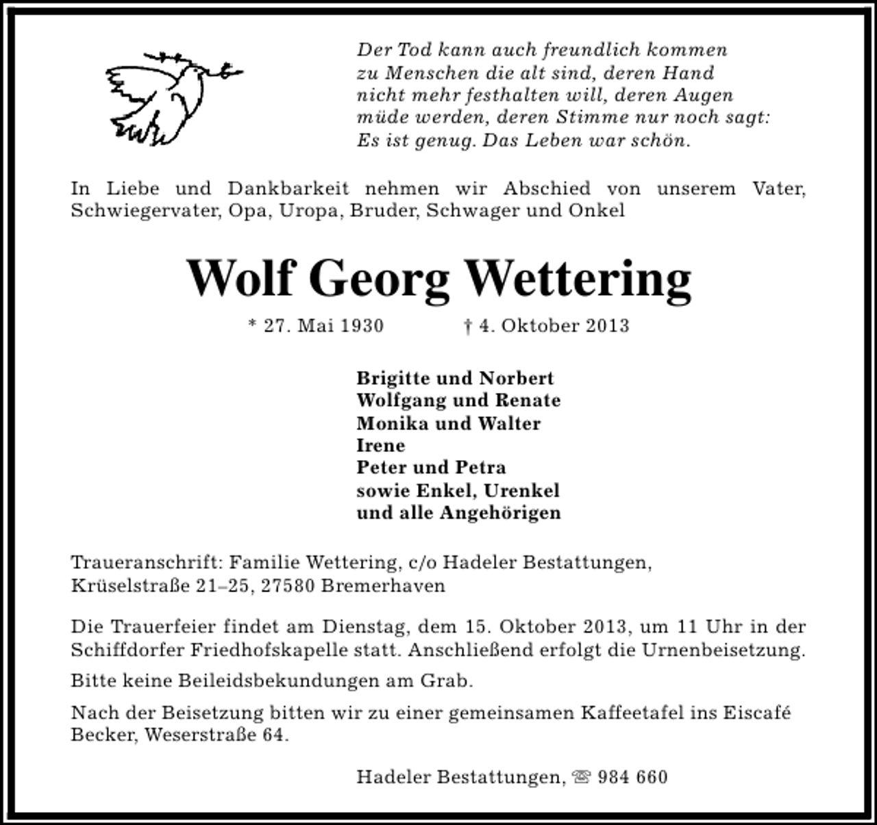 <p>Der Tod kann auch freundlich kommen<br />zu Menschen die alt sind, deren Hand<br />nicht mehr festhalten will, deren Augen<br />müde werden, deren Stimme nur noch sagt:<br />Es ist genug. Das Leben war schön.<br />In Liebe und Dankbarkeit nehmen wir Abschied von unserem Vater,<br />Schwiegervater, Opa, Uropa, Bruder, Schwager und Onkel</p><p>Wolf Georg Wettering<br />* 27. Mai 1930</p><p>† 4. Oktober 2013</p><p>Brigitte und Norbert<br />Wolfgang und Renate<br />Monika und Walter<br />Irene<br />Peter und Petra<br />sowie Enkel, Urenkel<br />und alle Angehörigen<br />Traueranschrift: Familie Wettering, c/o Hadeler Bestattungen,<br />Krüselstraße 21–25, 27580 Bremerhaven<br />Die Trauerfeier findet am Dienstag, dem 15. Oktober 2013, um 11 Uhr in der<br />Schiffdorfer Friedhofskapelle statt. Anschließend erfolgt die Urnenbeisetzung.<br />Bitte keine Beileidsbekundungen am Grab.<br />Nach der Beisetzung bitten wir zu einer gemeinsamen Kaffeetafel ins Eiscafé<br />Becker, Weserstraße 64.<br />Hadeler Bestattungen, s 984 660</p>