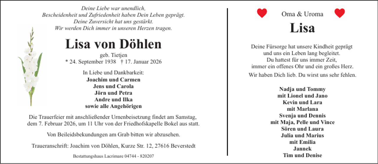 <p>Deine Liebe war unendlich,<br />Bescheidenheit und Zufriedenheit haben Dein Leben geprägt.<br />Deine Zuversicht hat uns gestärkt.<br />Wir werden Dich immer in unseren Herzen tragen.</p><p>Lisa von Döhlen<br />geb. Tietjen<br />* 24. September 1938 † 17. Januar 2026<br />In Liebe und Dankbarkeit:<br />Joachim und Carmen<br />Jens und Carola<br />Jörn und Petra<br />Andre und Ilka<br />sowie alle Angehörigen<br />Die Trauerfeier mit anschließender Urnenbeisetzung findet am Samstag,<br />dem 7. Februar 2026, um 11 Uhr von der Friedhofskapelle Bokel aus statt.<br />Von Beileidsbekundungen am Grab bitten wir abzusehen.<br />Traueranschrift: Joachim von Döhlen, Kurze Str. 12, 27616 Beverstedt<br />Bestattungshaus Lacrimare 04744 - 820207</p><p>Oma &amp; Uroma</p><p>Lisa<br />Deine Fürsorge hat unsere Kindheit geprägt<br />und uns ein Leben lang begleitet.<br />Du hattest für uns immer Zeit,<br />immer ein offenes Ohr und ein großes Herz.<br />Wir haben Dich lieb. Du wirst uns sehr fehlen.<br />Nadja und Tommy<br />mit Lionel und Jano<br />Kevin und Lara<br />mit Marlana<br />Svenja und Dennis<br />mit Maja, Pelle und Vince<br />Sören und Laura<br />Julia und Marius<br />mit Emilia<br />Jannek<br />Tim und Denise</p>