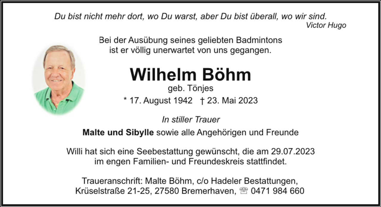 <p>Du bist nicht mehr dort, wo Du warst, aber Du bist überall, wo wir sind.</p><p>Victor Hugo</p><p>Bei der Ausübung seines geliebten Badmintons<br />ist er völlig unerwartet von uns gegangen.</p><p>Wilhelm Böhm</p><p>geb. Tönjes<br />* 17. August 1942 † 23. Mai 2023<br />In stiller Trauer<br />Malte und Sibylle sowie alle Angehörigen und Freunde<br />Willi hat sich eine Seebestattung gewünscht, die am 29.07.2023<br />im engen Familien- und Freundeskreis stattfindet.<br />Traueranschrift: Malte Böhm, c/o Hadeler Bestattungen,<br />Krüselstraße 21-25, 27580 Bremerhaven, ' 0471 984 660</p>