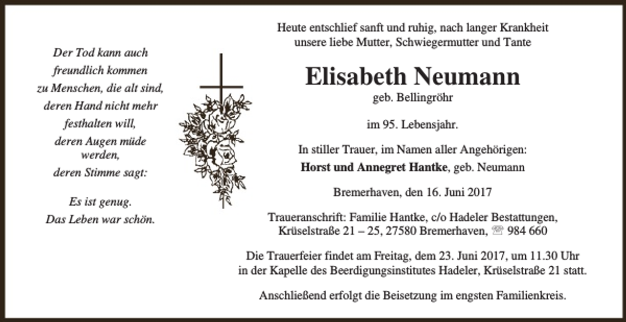 <p>Der Tod kann auch<br />freundlich kommen<br />zu Menschen, die alt sind,<br />deren Hand nicht mehr<br />festhalten will,<br />deren Augen müde<br />werden,<br />deren Stimme sagt:<br />Es ist genug.<br />Das Leben war schön.</p>
<p>Heute entschlief sanft und ruhig, nach langer Krankheit<br />unsere liebe Mutter, Schwiegermutter und Tante</p>
<p>Elisabeth Neumann<br />geb. Bellingröhr</p>
<p>im 95. Lebensjahr.<br />In stiller Trauer, im Namen aller Angehörigen:<br />Horst und Annegret Hantke, geb. Neumann<br />Bremerhaven, den 16. Juni 2017<br />Traueranschrift: Familie Hantke, c/o Hadeler Bestattungen,<br />Krüselstraße 21 – 25, 27580 Bremerhaven, ℡ 984 660<br />Die Trauerfeier findet am Freitag, dem 23. Juni 2017, um 11.30 Uhr<br />in der Kapelle des Beerdigungsinstitutes Hadeler, Krüselstraße 21 statt.<br />Anschließend erfolgt die Beisetzung im engsten Familienkreis.</p>