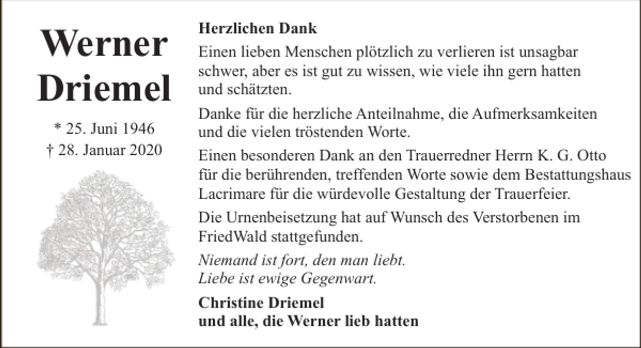 <p>Werner<br />Driemel<br />* 25. Juni 1946<br />† 28. Januar 2020</p><p>Herzlichen Dank<br />Einen lieben Menschen plötzlich zu verlieren ist unsagbar<br />schwer, aber es ist gut zu wissen, wie viele ihn gern hatten<br />und schätzten.<br />Danke für die herzliche Anteilnahme, die Aufmerksamkeiten<br />und die vielen tröstenden Worte.<br />Einen besonderen Dank an den Trauerredner Herrn K. G. Otto<br />für die berührenden, treffenden Worte sowie dem Bestattungshaus<br />Lacrimare für die würdevolle Gestaltung der Trauerfeier.<br />Die Urnenbeisetzung hat auf Wunsch des Verstorbenen im<br />FriedWald stattgefunden.<br />Niemand ist fort, den man liebt.<br />Liebe ist ewige Gegenwart.<br />Christine Driemel<br />und alle, die Werner lieb hatten</p>