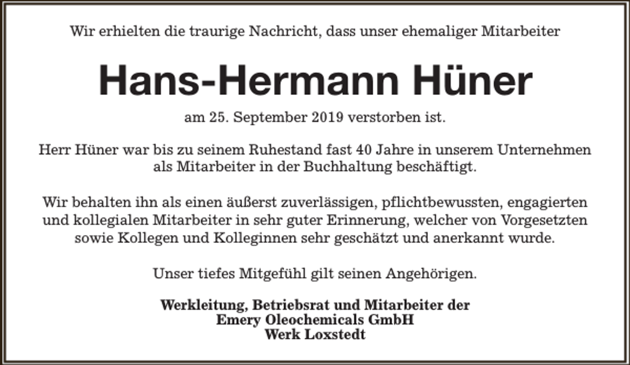 <p>Wir erhielten die traurige Nachricht, dass unser ehemaliger Mitarbeiter</p><p>Hans-Hermann Hüner<br />am 25. September 2019 verstorben ist.</p><p>Herr Hüner war bis zu seinem Ruhestand fast 40 Jahre in unserem Unternehmen<br />als Mitarbeiter in der Buchhaltung beschäftigt.<br />Wir behalten ihn als einen äußerst zuverlässigen, pflichtbewussten, engagierten<br />und kollegialen Mitarbeiter in sehr guter Erinnerung, welcher von Vorgesetzten<br />sowie Kollegen und Kolleginnen sehr geschätzt und anerkannt wurde.<br />Unser tiefes Mitgefühl gilt seinen Angehörigen.<br />Werkleitung, Betriebsrat und Mitarbeiter der<br />Emery Oleochemicals GmbH<br />Werk Loxstedt</p>