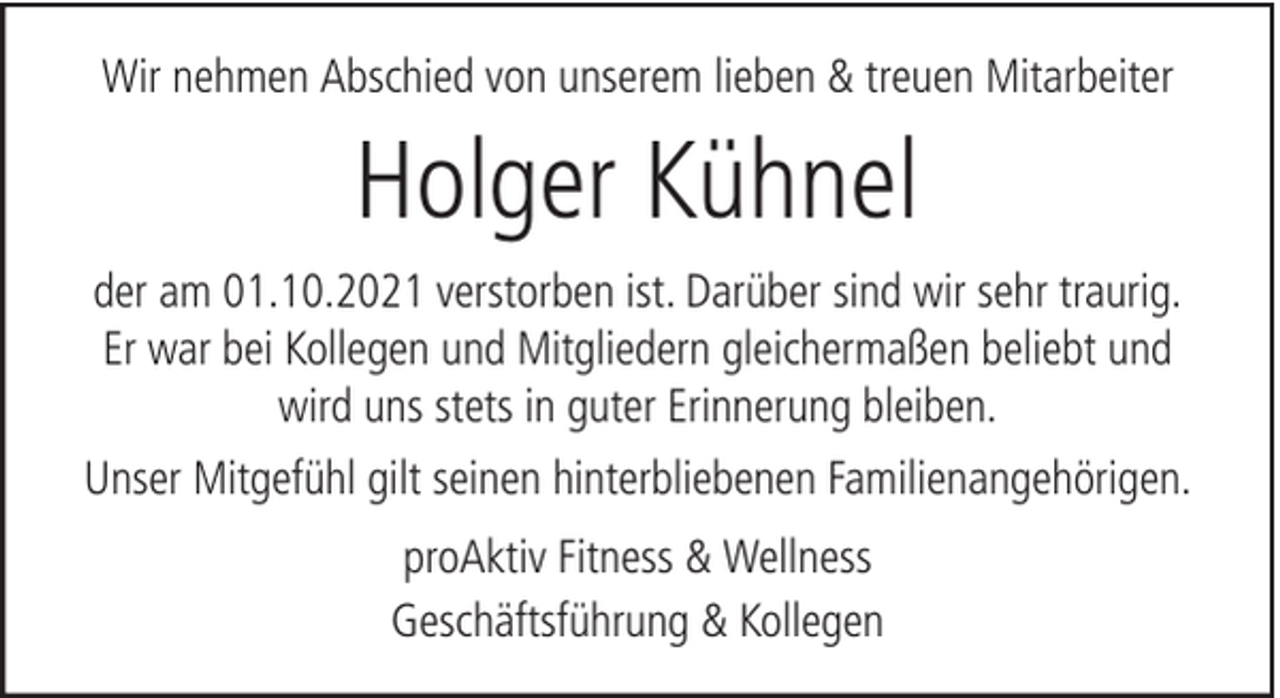 <p>Wir nehmen Abschied von unserem lieben &amp; treuen Mitarbeiter</p><p>Holger Kühnel<br />der am 01.10.2021 verstorben ist. Darüber sind wir sehr traurig.<br />Er war bei Kollegen und Mitgliedern gleichermaßen beliebt und<br />wird uns stets in guter Erinnerung bleiben.<br />Unser Mitgefühl gilt seinen hinterbliebenen Familienangehörigen.<br />proAktiv Fitness &amp; Wellness<br />Geschäftsführung &amp; Kollegen</p>