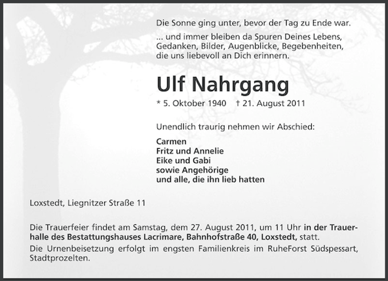 <p>Die Sonne ging unter, bevor der Tag zu Ende war.<br />... und immer bleiben da Spuren Deines Lebens,<br />Gedanken, Bilder, Augenblicke, Begebenheiten,<br />die uns liebevoll an Dich erinnern.</p><p>Ulf Nahrgang<br />* 5. Oktober 1940</p><p>† 21. August 2011</p><p>Unendlich traurig nehmen wir Abschied:<br />Carmen<br />Fritz und Annelie<br />Eike und Gabi<br />sowie Angehörige<br />und alle, die ihn lieb hatten<br />Loxstedt, Liegnitzer Straße 11<br />Die Trauerfeier findet am Samstag, dem 27. August 2011, um 11 Uhr in der Trauerhalle des Bestattungshauses Lacrimare, Bahnhofstraße 40, Loxstedt, statt.<br />Die Urnenbeisetzung erfolgt im engsten Familienkreis im RuheForst Südspessart,<br />Stadtprozelten.</p>