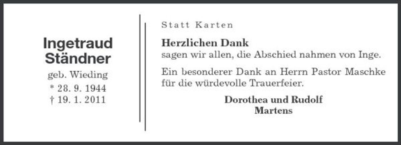 <p>Statt Karten</p><p>Ingetraud Ständner<br />geb. Wieding * 28. 9. 1944 † 19. 1. 2011</p><p>Herzlichen Dank<br />sagen wir allen, die Abschied nahmen von Inge. Ein besonderer Dank an Herrn Pastor Maschke für die würdevolle Trauerfeier. Dorothea und Rudolf Martens</p>
