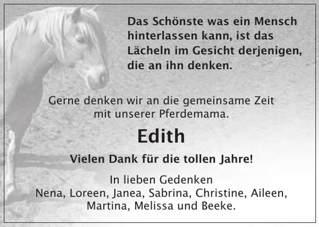 <p>Das Schönste was ein Mensch<br />hinterlassen kann, ist das<br />Lächeln im Gesicht derjenigen,<br />die an ihn denken.<br />Gerne denken wir an die gemeinsame Zeit<br />mit unserer Pferdemama.</p><p>Edith<br />Vielen Dank für die tollen Jahre!<br />In lieben Gedenken<br />Nena, Loreen, Janea, Sabrina, Christine, Aileen,<br />Martina, Melissa und Beeke.</p>